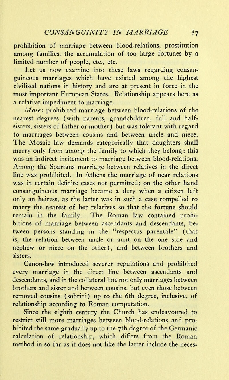 prohibition of marriage between blood-relations, prostitution among families, the accumulation of too large fortunes by a limited number of people, etc., etc. Let us now examine into these laws regarding consan- guineous marriages which have existed among the highest civilised nations in history and are at present in force in the most important European States. Relationship appears here as a relative impediment to marriage. Moses prohibited marriage between blood-relations of the nearest degrees (with parents, grandchildren, full and half- sisters, sisters of father or mother) but was tolerant with regard to marriages between cousins and between uncle and niece. The Mosaic law demands categorically that daughters shall marry only from among the family to which they belong; this was an indirect incitement to marriage between blood-relations. Among the Spartans marriage between relatives in the direct line was prohibited. In Athens the marriage of near relations was in certain definite cases not permitted; on the other hand consanguineous marriage became a duty when a citizen left only an heiress, as the latter was in such a case compelled to marry the nearest of her relatives so that the fortune should remain in the family. The Roman law contained prohi- bitions of marriage between ascendants and descendants, be- tween persons standing in the respectus parentale (that is, the relation between uncle or aunt on the one side and nephew or niece on the other), and between brothers and sisters. Canon-law introduced severer regulations and prohibited every marriage in the direct line between ascendants and descendants, and in the collateral line not only marriages between brothers and sister and between cousins, but even those between removed cousins (sobrini) up to the 6th degree, inclusive, of relationship according to Roman computation. Since the eighth century the Church has endeavoured to restrict still more marriages between blood-relations and pro- hibited the same gradually up to the 7th degree of the Germanic calculation of relationship, which differs from the Roman method in so far as it does not like the latter include the neces-