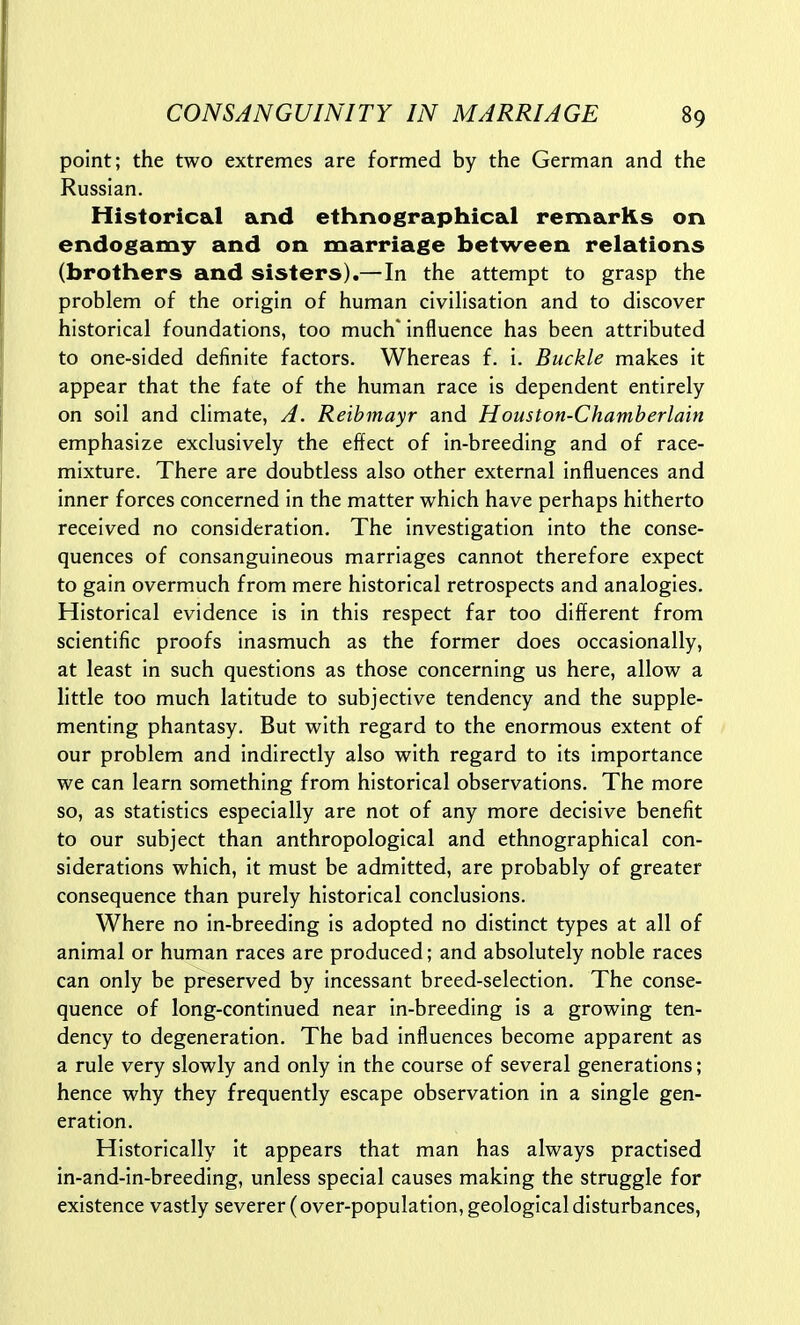 point; the two extremes are formed by the German and the Russian. Historical and ethnographical remarks on endogamy and on marriage between relations (brothers and sisters).—In the attempt to grasp the problem of the origin of human civilisation and to discover historical foundations, too much' influence has been attributed to one-sided definite factors. Whereas f. i. Buckle makes it appear that the fate of the human race is dependent entirely on soil and climate, A. Reibmayr and Houston-Chamberlain emphasize exclusively the effect of in-breeding and of race- mixture. There are doubtless also other external influences and inner forces concerned in the matter which have perhaps hitherto received no consideration. The investigation into the conse- quences of consanguineous marriages cannot therefore expect to gain overmuch from mere historical retrospects and analogies. Historical evidence is in this respect far too different from scientific proofs inasmuch as the former does occasionally, at least in such questions as those concerning us here, allow a little too much latitude to subjective tendency and the supple- menting phantasy. But with regard to the enormous extent of our problem and indirectly also with regard to its importance we can learn something from historical observations. The more so, as statistics especially are not of any more decisive benefit to our subject than anthropological and ethnographical con- siderations which, it must be admitted, are probably of greater consequence than purely historical conclusions. Where no in-breeding is adopted no distinct types at all of animal or human races are produced; and absolutely noble races can only be preserved by incessant breed-selection. The conse- quence of long-continued near in-breeding is a growing ten- dency to degeneration. The bad influences become apparent as a rule very slowly and only in the course of several generations; hence why they frequently escape observation in a single gen- eration. Historically it appears that man has always practised in-and-in-breeding, unless special causes making the struggle for existence vastly severer (over-population, geological disturbances,