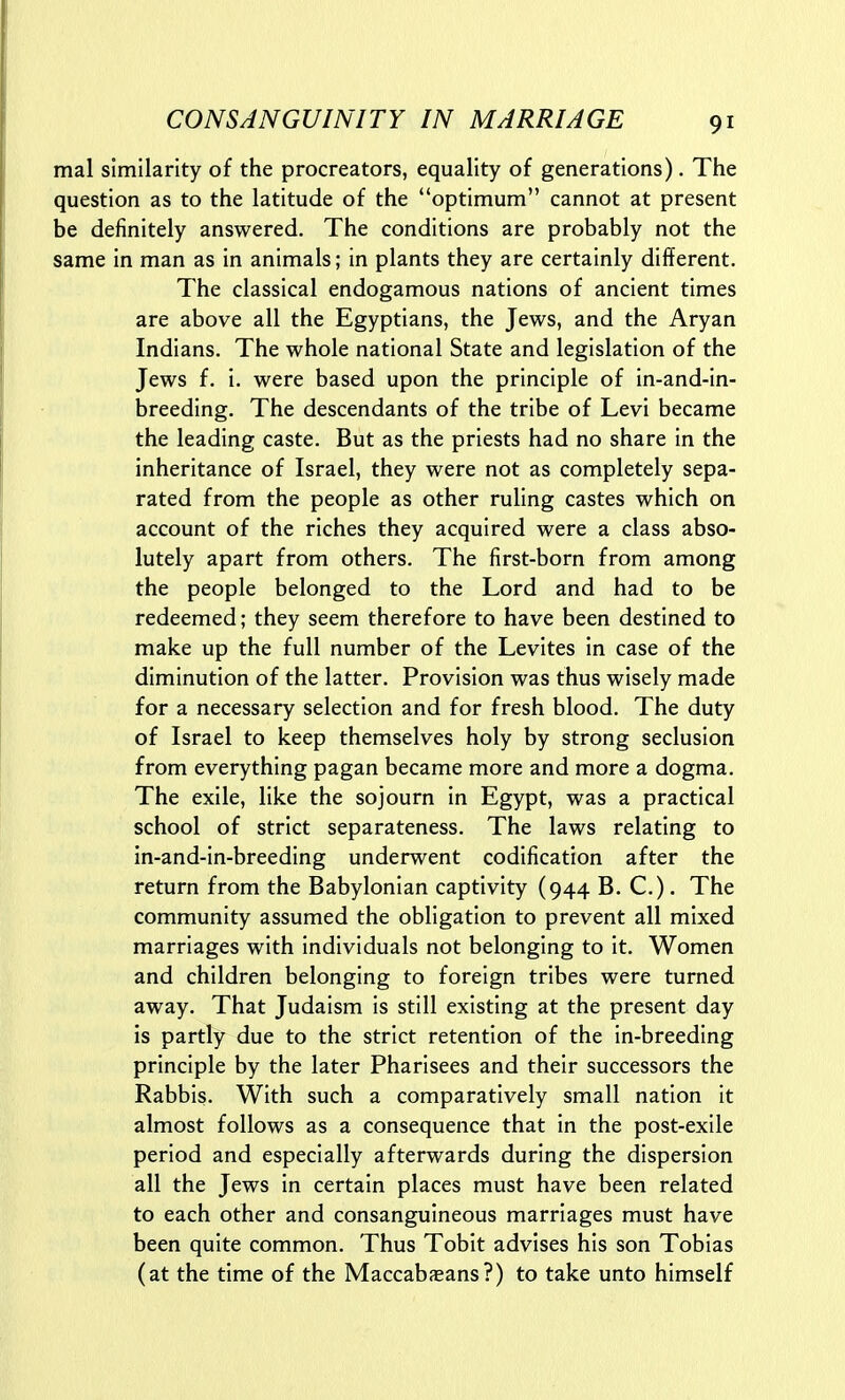 mal similarity of the procreators, equality of generations). The question as to the latitude of the optimum cannot at present be definitely answered. The conditions are probably not the same in man as in animals; in plants they are certainly different. The classical endogamous nations of ancient times are above all the Egyptians, the Jews, and the Aryan Indians. The whole national State and legislation of the Jews f. i. were based upon the principle of in-and-in- breeding. The descendants of the tribe of Levi became the leading caste. But as the priests had no share in the inheritance of Israel, they were not as completely sepa- rated from the people as other ruling castes which on account of the riches they acquired were a class abso- lutely apart from others. The first-born from among the people belonged to the Lord and had to be redeemed; they seem therefore to have been destined to make up the full number of the Levites in case of the diminution of the latter. Provision was thus wisely made for a necessary selection and for fresh blood. The duty of Israel to keep themselves holy by strong seclusion from everything pagan became more and more a dogma. The exile, like the sojourn in Egypt, was a practical school of strict separateness. The laws relating to in-and-in-breeding underwent codification after the return from the Babylonian captivity (944 B. C.). The community assumed the obligation to prevent all mixed marriages with individuals not belonging to it. Women and children belonging to foreign tribes were turned away. That Judaism is still existing at the present day is partly due to the strict retention of the in-breeding principle by the later Pharisees and their successors the Rabbis. With such a comparatively small nation it almost follows as a consequence that in the post-exile period and especially afterwards during the dispersion all the Jews in certain places must have been related to each other and consanguineous marriages must have been quite common. Thus Tobit advises his son Tobias (at the time of the Maccabaeans?) to take unto himself