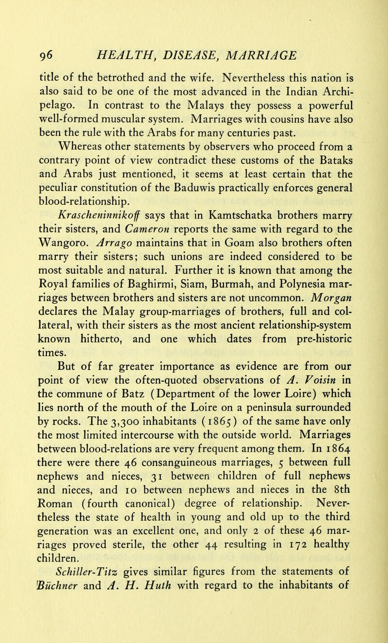 title of the betrothed and the wife. Nevertheless this nation is also said to be one of the most advanced in the Indian Archi- pelago. In contrast to the Malays they possess a powerful well-formed muscular system. Marriages with cousins have also been the rule with the Arabs for many centuries past. Whereas other statements by observers who proceed from a contrary point of view contradict these customs of the Bataks and Arabs just mentioned, it seems at least certain that the peculiar constitution of the Baduwis practically enforces general blood-relationship. Kraschetiinnikof says that in Kamtschatka brothers marry their sisters, and Cameron reports the same with regard to the Wangoro. Arrago maintains that in Goam also brothers often marry their sisters; such unions are indeed considered to be most suitable and natural. Further it is known that among the Royal families of Baghirmi, Siam, Burmah, and Polynesia mar- riages between brothers and sisters are not uncommon. Morgan declares the Malay group-marriages of brothers, full and col- lateral, with their sisters as the most ancient relationship-system known hitherto, and one which dates from pre-historic times. But of far greater importance as evidence are from our point of view the often-quoted observations of A. Voisin in the commune of Batz (Department of the lower Loire) which lies north of the mouth of the Loire on a peninsula surrounded by rocks. The 3,300 inhabitants (1865) of the same have only the most limited intercourse with the outside world. Marriages between blood-relations are very frequent among them. In 1864 there were there 46 consanguineous marriages, 5 between full nephews and nieces, 31 between children of full nephews and nieces, and 10 between nephews and nieces in the 8th Roman (fourth canonical) degree of relationship. Never- theless the state of health in young and old up to the third generation was an excellent one, and only 2 of these 46 mar- riages proved sterile, the other 44 resulting in 172 healthy children. Schiller-Titz gives similar figures from the statements of ^Buchner and A. H. Huth with regard to the inhabitants of
