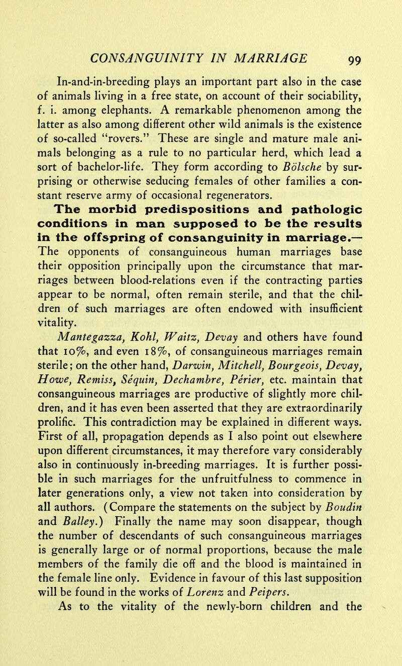 In-and-in-breeding plays an important part also in the case of animals living in a free state, on account of their sociability, f. i. among elephants. A remarkable phenomenon among the latter as also among different other wild animals is the existence of so-called rovers. These are single and mature male ani- mals belonging as a rule to no particular herd, which lead a sort of bachelor-life. They form according to Bdlsche by sur- prising or otherwise seducing females of other families a con- stant reserve army of occasional regenerators. The morbid predispositions and pathologic conditions in man supposed to be the results in the offspring of consanguinity in marriage.— The opponents of consanguineous human marriages base their opposition principally upon the circumstance that mar- riages between blood-relations even if the contracting parties appear to be normal, often remain sterile, and that the chil- dren of such marriages are often endowed with insufficient vitality. Mantegazza, Kohl, Waitz, Devay and others have found that 10%, and even i8%, of consanguineous marriages remain sterile; on the other hand, Darwin, Mitchell, Bourgeois, Devay, Howe, Remiss, Sequin, Dechamhre, Perter, etc. maintain that consanguineous marriages are productive of slightly more chil- dren, and it has even been asserted that they are extraordinarily prolific. This contradiction may be explained in different ways. First of all, propagation depends as I also point out elsewhere upon different circumstances, it may therefore vary considerably also in continuously in-breeding marriages. It is further possi- ble In such marriages for the unfruitfulness to commence In later generations only, a view not taken into consideration by all authors. (Compare the statements on the subject by Boudin and Bailey.) Finally the name may soon disappear, though the number of descendants of such consanguineous marriages is generally large or of normal proportions, because the male members of the family die off and the blood is maintained In the female line only. Evidence In favour of this last supposition will be found in the works of Lorenz and Peipers. As to the vitality of the newly-born children and the