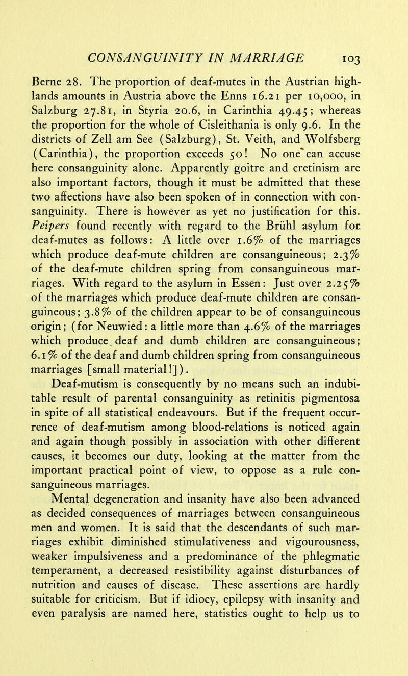 Berne 28. The proportion of deaf-mutes in the Austrian high- lands amounts in Austria above the Enns 16.21 per 10,000, in Salzburg 27.81, in Styria 20.6, in Carinthia 49.45; whereas the proportion for the whole of Cisleithania is only 9.6. In the districts of Zell am See (Salzburg), St. Veith, and Wolfsberg (Carinthia), the proportion exceeds 50! No one'can accuse here consanguinity alone. Apparently goitre and cretinism are also important factors, though it must be admitted that these two affections have also been spoken of in connection with con- sanguinity. There is however as yet no justification for this. Peipers found recently with regard to the Briihl asylum for deaf-mutes as follows: A little over 1.6% of the marriages which produce deaf-mute children are consanguineous; 2.3% of the deaf-mute children spring from consanguineous mar- riages. With regard to the asylum in Essen: Just over 2.25^ of the marriages which produce deaf-mute children are consan- guineous; 3.8% of the children appear to be of consanguineous origin; (for Neuwied: a little more than 4.6% of the marriages which produce, deaf and dumb children are consanguineous; 6.1 % of the deaf and dumb children spring from consanguineous marriages [small material!]). Deaf-mutism is consequently by no means such an indubi- table result of parental consanguinity as retinitis pigmentosa in spite of all statistical endeavours. But if the frequent occur- rence of deaf-mutism among blood-relations is noticed again and again though possibly in association with other different causes, it becomes our duty, looking at the matter from the important practical point of view, to oppose as a rule con- sanguineous marriages. Mental degeneration and insanity have also been advanced as decided consequences of marriages between consanguineous men and women. It is said that the descendants of such mar- riages exhibit diminished stimulativeness and vigourousness, weaker impulsiveness and a predominance of the phlegmatic temperament, a decreased resistibility against disturbances of nutrition and causes of disease. These assertions are hardly suitable for criticism. But if idiocy, epilepsy with insanity and even paralysis are named here, statistics ought to help us to