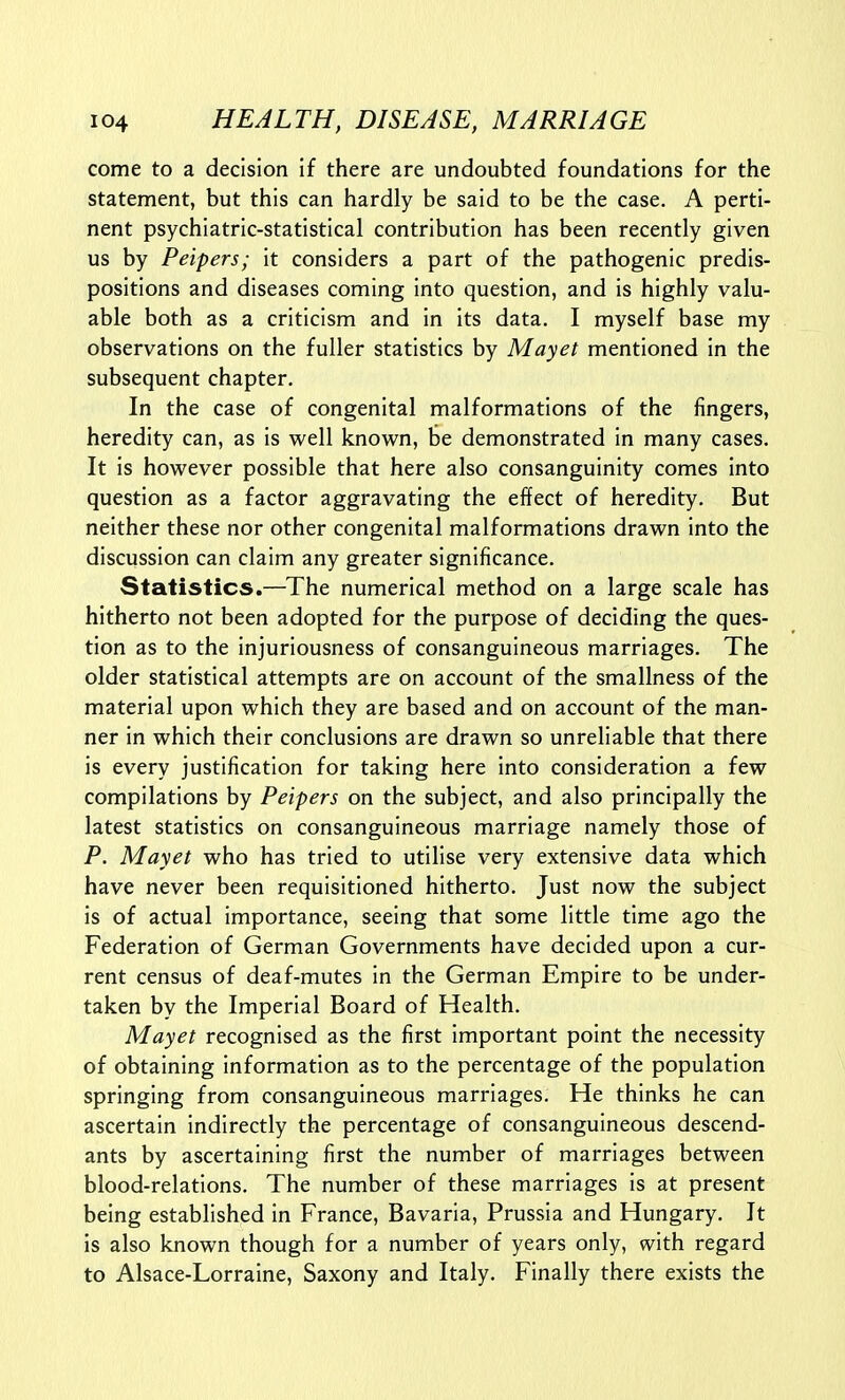 come to a decision if there are undoubted foundations for the statement, but this can hardly be said to be the case. A perti- nent psychiatric-statistical contribution has been recently given us by Peipers; it considers a part of the pathogenic predis- positions and diseases coming into question, and is highly valu- able both as a criticism and in its data. I myself base my observations on the fuller statistics by Mayet mentioned in the subsequent chapter. In the case of congenital malformations of the fingers, heredity can, as is well known, be demonstrated in many cases. It is however possible that here also consanguinity comes into question as a factor aggravating the effect of heredity. But neither these nor other congenital malformations drawn into the discussion can claim any greater significance. Statistics.—The numerical method on a large scale has hitherto not been adopted for the purpose of deciding the ques- tion as to the injuriousness of consanguineous marriages. The older statistical attempts are on account of the smallness of the material upon which they are based and on account of the man- ner in which their conclusions are drawn so unreliable that there is every justification for taking here into consideration a few compilations by Peipers on the subject, and also principally the latest statistics on consanguineous marriage namely those of P. Mayet who has tried to utilise very extensive data which have never been requisitioned hitherto. Just now the subject is of actual importance, seeing that some little time ago the Federation of German Governments have decided upon a cur- rent census of deaf-mutes in the German Empire to be under- taken by the Imperial Board of Health. Mayet recognised as the first important point the necessity of obtaining information as to the percentage of the population springing from consanguineous marriages. He thinks he can ascertain indirectly the percentage of consanguineous descend- ants by ascertaining first the number of marriages between blood-relations. The number of these marriages is at present being established in France, Bavaria, Prussia and Hungary. It is also known though for a number of years only, with regard to Alsace-Lorraine, Saxony and Italy. Finally there exists the
