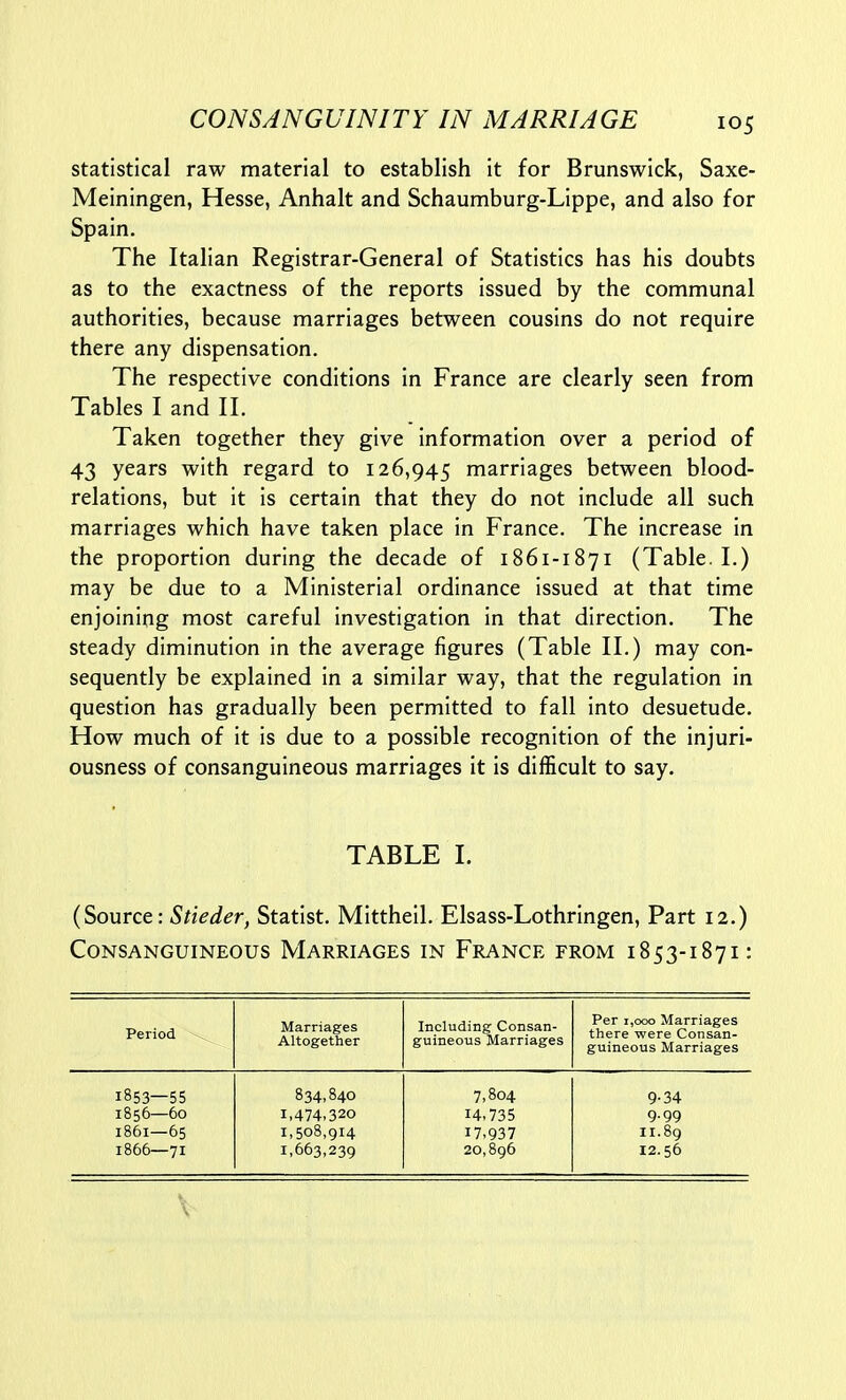 statistical raw material to establish it for Brunswick, Saxe- Meiningen, Hesse, Anhalt and Schaumburg-Lippe, and also for Spain. The Italian Registrar-General of Statistics has his doubts as to the exactness of the reports issued by the communal authorities, because marriages between cousins do not require there any dispensation. The respective conditions in France are clearly seen from Tables I and II. Taken together they give information over a period of 43 years with regard to 126,945 marriages between blood- relations, but it is certain that they do not include all such marriages which have taken place in France. The increase in the proportion during the decade of 1861-1871 (Table. I.) may be due to a Ministerial ordinance issued at that time enjoining most careful investigation in that direction. The steady diminution in the average figures (Table II.) may con- sequently be explained in a similar way, that the regulation in question has gradually been permitted to fall into desuetude. How much of it is due to a possible recognition of the injuri- ousness of consanguineous marriages it is difficult to say. TABLE I. (Source: Stieder, Statist. Mittheil. Elsass-Lothringen, Part 12.) Consanguineous Marriages in France from 1853-1871: Period \ Marriages Altogether Including Consan- guineous Marriages Per 1,000 Marriages there were Consan- guineous Marriages 1853—55 834,840 7,804 9-34 1856—60 1,474,320 14.735 9-99 1861—65 I, 508,914 17,937 11.89 1866—71 1,663,239 20,896 12.56