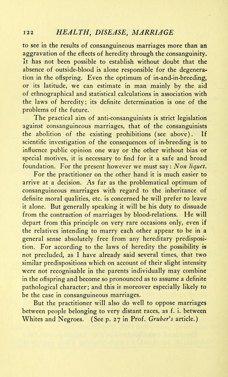 to see In the results of consanguineous marriages more than an aggravation of the effects of heredity through the consanguinity. It has not been possible to establish without doubt that the absence of outside-blood is alone responsible for the degenera- tion in the offspring. Even the optimum of in-and-in-breeding, or its latitude, we can estimate in man mainly by the aid of ethnographical and statistical calculations in association with the laws of heredity; its definite determination is one of the problems of the future. The practical aim of anti-consanguinists is strict legislation against consanguineous marriages, that of the consanguinists the abolition of the existing prohibitions (see above). If scientific investigation of the consequences of in-breeding is to influence public opinion one way or the other without bias or special motives, it is necessary to find for it a safe and broad foundation. For the present however we must say: Non liquet. For the practitioner on the other hand it is much easier to arrive at a decision. As far as the problematical optimum of consanguineous marriages with regard to the inheritance of definite moral qualities, etc. is concerned he will prefer to leave it alone. But generally speaking it will be his duty to dissuade from the contraction of marriages by blood-relations. He will depart from this principle on very rare occasions only, even if the relatives intending to marry each other appear to be in a general sense absolutely free from any hereditary predisposi- tion. For according to the laws of heredity the possibility is not precluded, as I have already said several times, that two similar predispositions which on account of their slight intensity were not recognisable in the parents individually may combine in the offspring and become so pronounced as to assume a definite pathological character; and this is. moreover especially likely to be the case in consanguineous marriages. But the practitioner will also do well to oppose marriages between people belonging to very distant races, as f. i. between Whites and Negroes. (See p. 27 in Prof. Gruher's article.)