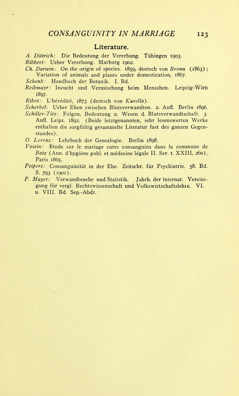 Literature. A. Dittrich: Die Bedeutung der Vererbung. Tubingen 1903. Ribbert: Ueber Vererbung. Marburg 1902. Ch. Darwin: On the origin of species. 1859, deutsch von Bronn (1863) ; Variation of animals and plants under domestication, 1867. Schenk: Handbuch der Botanik. I. Bd. Reibmayr: Inzucht und Vermischung beim Menschen. Leipzig-Wien 1897. Ribot: L'heredite, 1873 (deutsch von Kurella). Scherbel: Ueber Ehen zwischen Blutsverwandten. 2. Aufl. Berlin 1896. Schiller-Tits: Folgen, Bedeutung u. Wesen d. Blutsverv^fandtschaft. 3. Aufl. Leipz. 1892. (Beide letztgenannten, sehr lesenswerten Werke enthalten die sorgfaltig gesammelte Literatur fast des ganzen Gegen- standes). O. Lorens: Lehrbuch der Genealogie. Berlin 1898. Voisin: £tude sur le mariage entre consanguins dans la commune de Bats (Ann. d'hygiene publ. et medecine legale II. Ser. t. XXIII. 260). Paris 1865. Peipers: Consanguinitat in der Ehe. Zeitschr. fiir Psychiatrie. 58. Bd. S. 793 (1901). P. Mayet: Vervk^andtenehe und Statistik. Jahrb. der internat. Vereini- gung fiir vergl. Rechtswissenschaft und Volkswirtschaftslehie. VI. u. VIII. Bd. Sep.-Abdr.