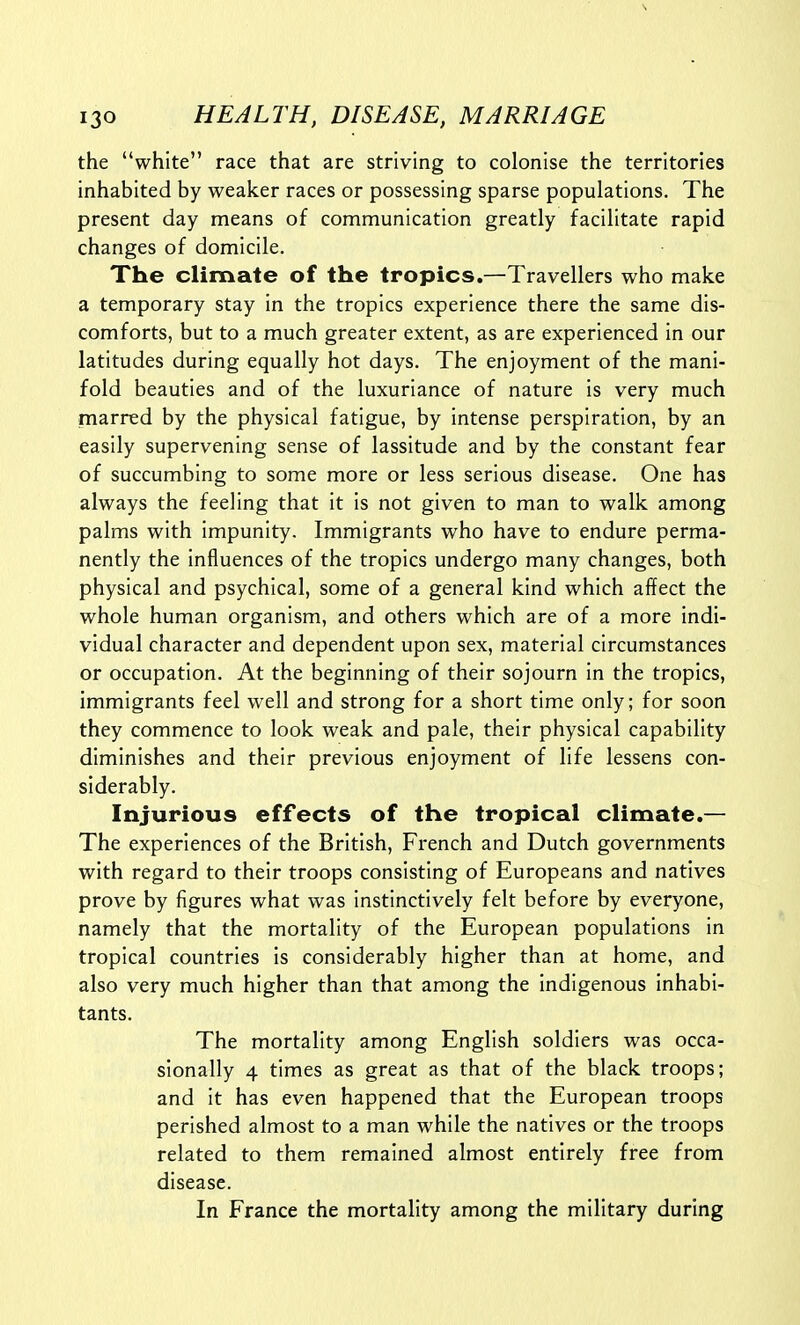 the white race that are striving to colonise the territories inhabited by weaker races or possessing sparse populations. The present day means of communication greatly facilitate rapid changes of domicile. The climate of the tropics.—Travellers who make a temporary stay in the tropics experience there the same dis- comforts, but to a much greater extent, as are experienced in our latitudes during equally hot days. The enjoyment of the mani- fold beauties and of the luxuriance of nature is very much marred by the physical fatigue, by intense perspiration, by an easily supervening sense of lassitude and by the constant fear of succumbing to some more or less serious disease. One has always the feeling that it is not given to man to walk among palms with impunity. Immigrants who have to endure perma- nently the influences of the tropics undergo many changes, both physical and psychical, some of a general kind which affect the whole human organism, and others which are of a more indi- vidual character and dependent upon sex, material circumstances or occupation. At the beginning of their sojourn in the tropics, immigrants feel well and strong for a short time only; for soon they commence to look weak and pale, their physical capability diminishes and their previous enjoyment of life lessens con- siderably. Injurious effects of the tropical climate.— The experiences of the British, French and Dutch governments with regard to their troops consisting of Europeans and natives prove by figures what was instinctively felt before by everyone, namely that the mortality of the European populations in tropical countries is considerably higher than at home, and also very much higher than that among the indigenous inhabi- tants. The mortality among English soldiers was occa- sionally 4 times as great as that of the black troops; and it has even happened that the European troops perished almost to a man while the natives or the troops related to them remained almost entirely free from disease. In France the mortality among the military during