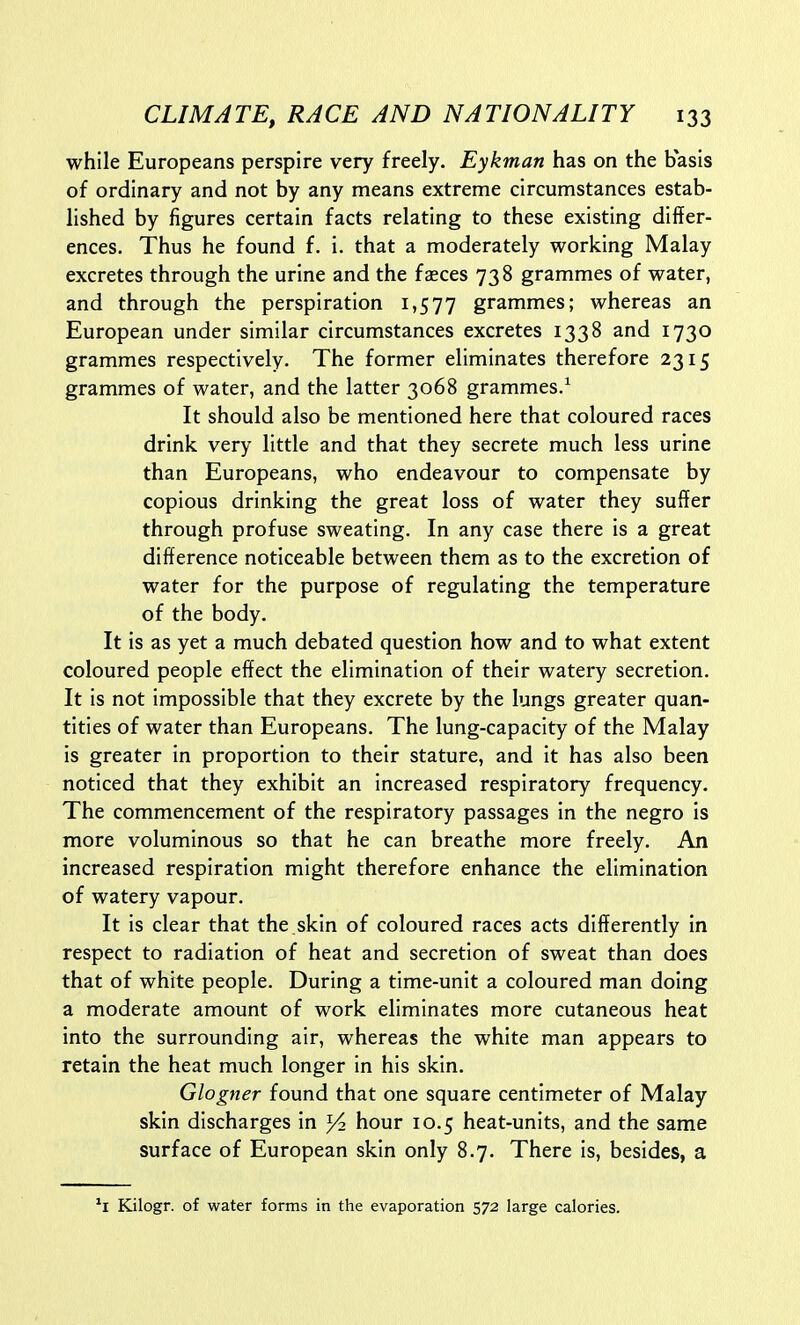 while Europeans perspire very freely. Eykman has on the basis of ordinary and not by any means extreme circumstances estab- lished by figures certain facts relating to these existing differ- ences. Thus he found f. i. that a moderately working Malay excretes through the urine and the faeces 738 grammes of water, and through the perspiration 1,577 grammes; whereas an European under similar circumstances excretes 1338 and 1730 grammes respectively. The former eliminates therefore 2315 grammes of water, and the latter 3068 grammes.^ It should also be mentioned here that coloured races drink very little and that they secrete much less urine than Europeans, who endeavour to compensate by copious drinking the great loss of water they suffer through profuse sweating. In any case there is a great difference noticeable between them as to the excretion of water for the purpose of regulating the temperature of the body. It is as yet a much debated question how and to what extent coloured people effect the elimination of their watery secretion. It is not impossible that they excrete by the lungs greater quan- tities of water than Europeans. The lung-capacity of the Malay is greater in proportion to their stature, and it has also been noticed that they exhibit an increased respiratory frequency. The commencement of the respiratory passages in the negro is more voluminous so that he can breathe more freely. An increased respiration might therefore enhance the elimination of watery vapour. It is clear that the skin of coloured races acts differently in respect to radiation of heat and secretion of sweat than does that of white people. During a time-unit a coloured man doing a moderate amount of work eliminates more cutaneous heat into the surrounding air, whereas the white man appears to retain the heat much longer in his skin. Glogner found that one square centimeter of Malay skin discharges in ^ hour 10.5 heat-units, and the same surface of European skin only 8.7. There is, besides, a Kilogr. of water forms in the evaporation 572 large calories.