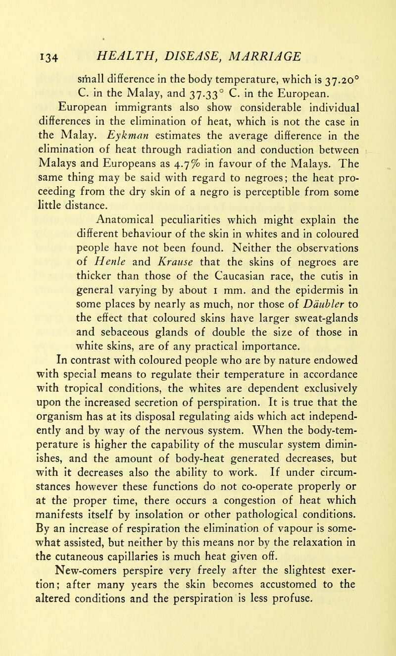 small difference in the body temperature, which is 37.20° C. in the Malay, and 37.33° C. in the European. European immigrants also show considerable individual differences in the elimination of heat, which is not the case in the Malay. Eykman estimates the average difference in the elimination of heat through radiation and conduction between Malays and Europeans as 4.7% in favour of the Malays. The same thing may be said with regard to negroes; the heat pro- ceeding from the dry skin of a negro is perceptible from some little distance. Anatomical peculiarities which might explain the different behaviour of the skin in whites and in coloured people have not been found. Neither the observations of Henle and Krause that the skins of negroes are thicker than those of the Caucasian race, the cutis in general varying by about i mm. and the epidermis in some places by nearly as much, nor those of Ddubler to the effect that coloured skins have larger sweat-glands and sebaceous glands of double the size of those in white skins, are of any practical importance. In contrast with coloured people who are by nature endowed with special means to regulate their temperature in accordance with tropical conditions, the whites are dependent exclusively upon the increased secretion of perspiration. It is true that the organism has at its disposal regulating aids which act independ- ently and by way of the nervous system. When the body-tem- perature is higher the capability of the muscular system dimin- ishes, and the amount of body-heat generated decreases, but with it decreases also the ability to work. If under circum- stances however these functions do not co-operate properly or at the proper time, there occurs a congestion of heat which manifests Itself by insolation or other pathological conditions. By an increase of respiration the elimination of vapour is some- what assisted, but neither by this means nor by the relaxation in the cutaneous capillaries is much heat given off. New-comers perspire very freely after the slightest exer- tion; after many years the skin becomes accustomed to the altered conditions and the perspiration is less profuse.