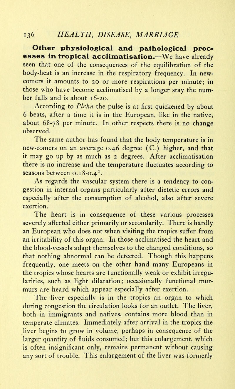 Other physiological and pathological proc- esses in tropical acclimatisation.—We have already seen that one of the consequences of the equilibration of the body-heat is an increase in the respiratory frequency. In new- comers it amounts to 20 or more respirations per minute; in those who have become acclimatised by a longer stay the num- ber falls and is about 16-20. According to Plehn the pulse is at first quickened by about 6 beats, after a time it is in the European, like in the native, about 68-78 per minute. In other respects there is no change observed. The same author has found that the body temperature is in new-comers on an average 0.46 degree (C.) higher, and that it may go up by as much as 2 degrees. After acclimatisation there is no increase and the temperature fluctuates according to seasons between 0.18-0.4°. As regards the vascular system there is a tendency to con- gestion in internal organs particularly after dietetic errors and especially after the consumption of alcohol, also after severe exertion. The heart is in consequence of these various processes severely affected either primarily or secondarily. There is hardly an European who does not when visiting the tropics suffer from an irritability of this organ. In those acclimatised the heart and the blood-vessels adapt themselves to the changed conditions, so that nothing abnormal can be detected. Though this happens frequently, one meets on the other hand many Europeans in the tropics whose hearts are functionally weak or exhibit irregu- larities, such as light dilatation; occasionally functional mur- murs are heard which appear especially after exertion. The liver especially is in the tropics an organ to which during congestion the circulation looks for an outlet. The liver, both in immigrants and natives, contains more blood than in temperate climates. Immediately after arrival in the tropics the liver begins to grow in volume, perhaps in consequence of the larger quantity of fluids consumed; but this enlargement, which is often insignificant only, remains permanent without causing any sort of trouble. This enlargement of the liver was formerly