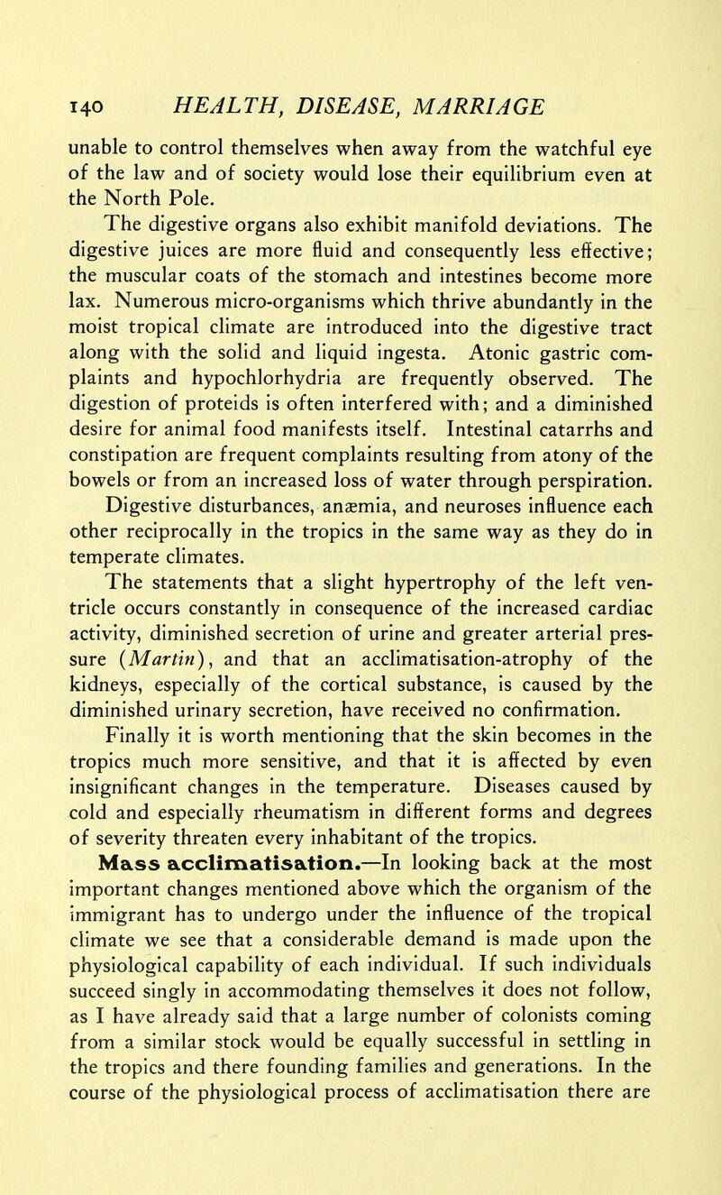 unable to control themselves when away from the watchful eye of the law and of society would lose their equilibrium even at the North Pole. The digestive organs also exhibit manifold deviations. The digestive juices are more fluid and consequently less effective; the muscular coats of the stomach and intestines become more lax. Numerous micro-organisms which thrive abundantly in the moist tropical climate are introduced into the digestive tract along with the solid and liquid ingesta. Atonic gastric com- plaints and hypochlorhydria are frequently observed. The digestion of proteids is often interfered with; and a diminished desire for animal food manifests itself. Intestinal catarrhs and constipation are frequent complaints resulting from atony of the bowels or from an increased loss of water through perspiration. Digestive disturbances, anaemia, and neuroses influence each other reciprocally in the tropics in the same way as they do in temperate climates. The statements that a slight hypertrophy of the left ven- tricle occurs constantly in consequence of the increased cardiac activity, diminished secretion of urine and greater arterial pres- sure {Martin), and that an acclimatisation-atrophy of the kidneys, especially of the cortical substance, is caused by the diminished urinary secretion, have received no confirmation. Finally it is worth mentioning that the skin becomes in the tropics much more sensitive, and that it is affected by even insignificant changes in the temperature. Diseases caused by cold and especially rheumatism in different forms and degrees of severity threaten every inhabitant of the tropics. Mass acclimatisation.—In looking back at the most important changes mentioned above which the organism of the immigrant has to undergo under the influence of the tropical climate we see that a considerable demand is made upon the physiological capability of each individual. If such individuals succeed singly in accommodating themselves it does not follow, as I have already said that a large number of colonists coming from a similar stock would be equally successful in settling in the tropics and there founding families and generations. In the course of the physiological process of acclimatisation there are