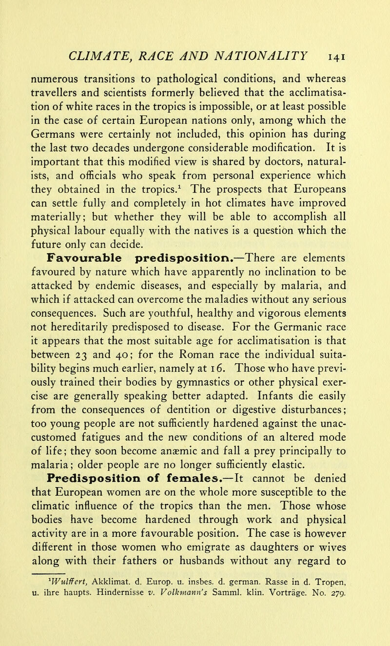 numerous transitions to pathological conditions, and whereas travellers and scientists formerly believed that the acclimatisa- tion of white races in the tropics is impossible, or at least possible in the case of certain European nations only, among which the Germans were certainly not included, this opinion has during the last two decades undergone considerable modification. It is important that this modified view is shared by doctors, natural- ists, and officials who speak from personal experience which they obtained in the tropics/ The prospects that Europeans can settle fully and completely in hot climates have improved materially; but whether they will be able to accomplish all physical labour equally with the natives is a question which the future only can decide. Favourable predisposition.—There are elements favoured by nature which have apparently no inclination to be attacked by endemic diseases, and especially by malaria, and which if attacked can overcome the maladies without any serious consequences. Such are youthful, healthy and vigorous elements not hereditarily predisposed to disease. For the Germanic race it appears that the most suitable age for acclimatisation is that between 23 and 40; for the Roman race the individual suita- bility begins much earlier, namely at 16. Those who have previ- ously trained their bodies by gymnastics or other physical exer- cise are generally speaking better adapted. Infants die easily from the consequences of dentition or digestive disturbances; too young people are not sufficiently hardened against the unac- customed fatigues and the new conditions of an altered mode of life; they soon become anaemic and fall a prey principally to malaria; older people are no longer sufficiently elastic. Predisposition of females.—It cannot be denied that European women are on the whole more susceptible to the climatic influence of the tropics than the men. Those whose bodies have become hardened through work and physical activity are in a more favourable position. The case is however different in those women who emigrate as daughters or wives along with their fathers or husbands without any regard to ^Wulffert, Akklimat. d. Europ. u. insbes. d. german. Rasse in d. Tropen, u. ihre haupts. Hindernisse v. Volkmann's Samml. klin. Vortrage. No. 279.