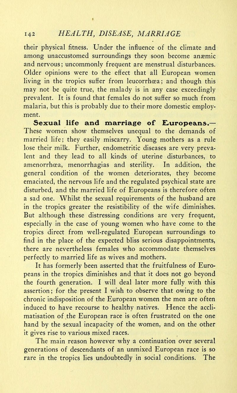 their physical fitness. Under the influence of the climate and among unaccustomed surroundings they soon become anasmic and nervous; uncommonly frequent are menstrual disturbances. Older opinions were to the effect that all European women living in the tropics suffer from leucorrhoea; and though this may not be quite true, the malady is in any case exceedingly prevalent. It is found that females do not suffer so much from malaria, but this is probably due to their more domestic employ- ment. Sexual life and marriage of E,uropeans.— These women show themselves unequal to the demands of married life; they easily miscarry. Young mothers as a rule lose their milk. Further, endometritic diseases are very preva- lent and they lead to all kinds of uterine disturbances, to amenorrhoea, menorrhagias and sterility. In addition, the general condition of the women deteriorates, they become emaciated, the nervous life and the regulated psychical state are disturbed, and the married life of Europeans is therefore often a sad one. Whilst the sexual requirements of the husband are in the tropics greater the resistibility of the wife diminishes. But although these distressing conditions are very frequent, especially in the case of young women who have come to the tropics direct from well-regulated European surroundings to find in the place of the expected bliss serious disappointments, there are nevertheless females who accommodate themselves perfectly to married life as wives and mothers. It has formerly been asserted that the fruitfulness of Euro- peans in the tropics diminishes and that it does not go beyond the fourth generation. I will deal later more fully with this assertion; for the present I wish to observe that owing to the chronic indisposition of the European women the men are often induced to have recourse to healthy natives. Hence the accli- matisation of the European race is often frustrated on the one hand by the sexual incapacity of the women, and on the other it gives rise to various mixed races. The main reason however why a continuation over several generations of descendants of an unmixed European race is so rare in the tropics lies undoubtedly in social conditions. The