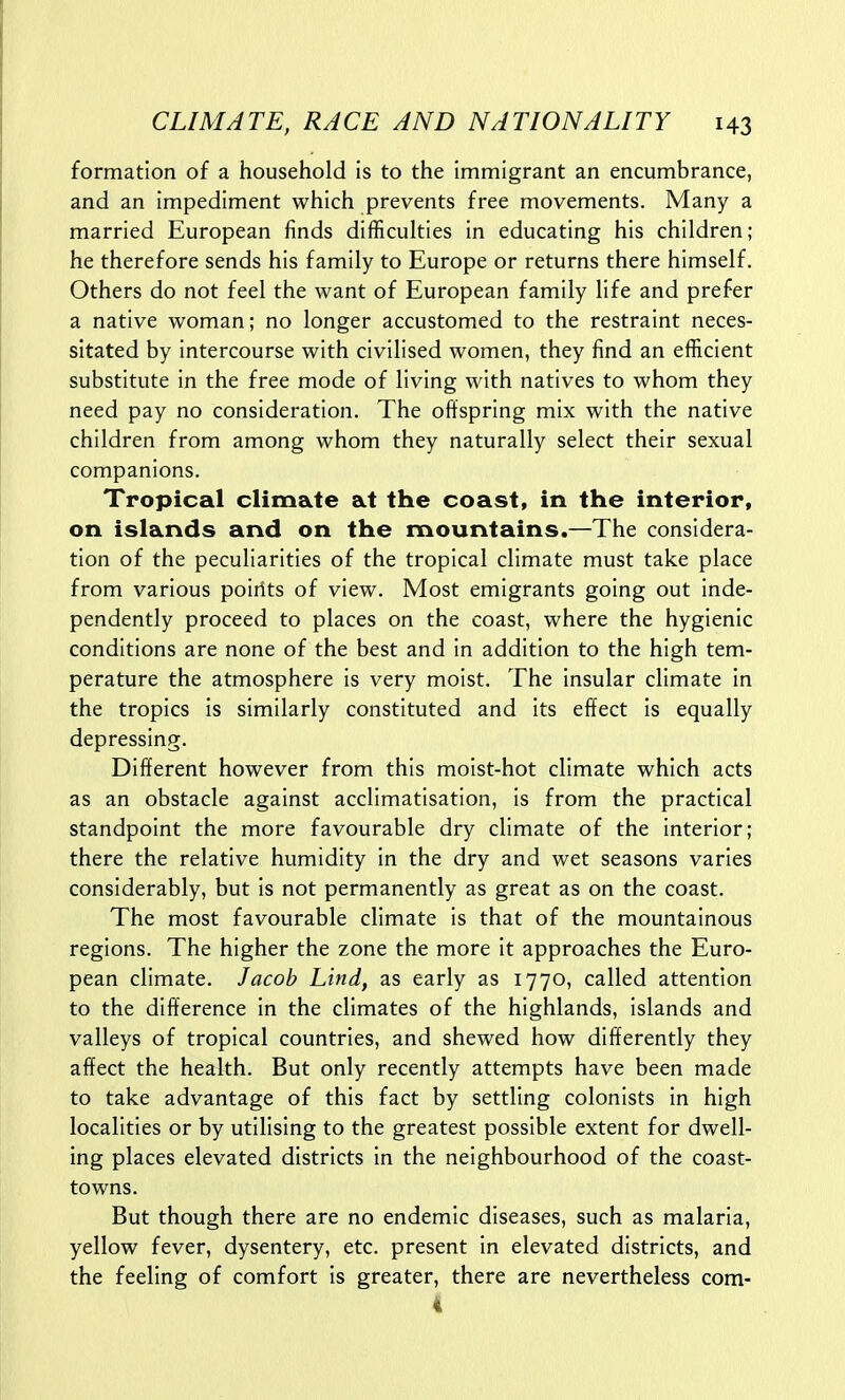 formation of a household is to the immigrant an encumbrance, and an impediment which prevents free movements. Many a married European finds difficulties in educating his children; he therefore sends his family to Europe or returns there himself. Others do not feel the want of European family life and prefer a native woman; no longer accustomed to the restraint neces- sitated by intercourse with civilised women, they find an efficient substitute in the free mode of living with natives to whom they need pay no consideration. The offspring mix with the native children from among whom they naturally select their sexual companions. Tropical climate at the coast, in the interior, on islands and on the mountains.—The considera- tion of the peculiarities of the tropical climate must take place from various poirits of view. Most emigrants going out inde- pendently proceed to places on the coast, where the hygienic conditions are none of the best and in addition to the high tem- perature the atmosphere is very moist. The insular climate in the tropics is similarly constituted and its effect is equally depressing. Different however from this moist-hot climate which acts as an obstacle against acclimatisation, is from the practical standpoint the more favourable dry climate of the interior; there the relative humidity in the dry and wet seasons varies considerably, but is not permanently as great as on the coast. The most favourable climate is that of the mountainous regions. The higher the zone the more it approaches the Euro- pean climate. Jacob Lind, as early as 1770, called attention to the difference in the climates of the highlands, islands and valleys of tropical countries, and shewed how differently they affect the health. But only recently attempts have been made to take advantage of this fact by settling colonists in high localities or by utilising to the greatest possible extent for dwell- ing places elevated districts in the neighbourhood of the coast- towns. But though there are no endemic diseases, such as malaria, yellow fever, dysentery, etc. present in elevated districts, and the feeling of comfort is greater, there are nevertheless com- 4