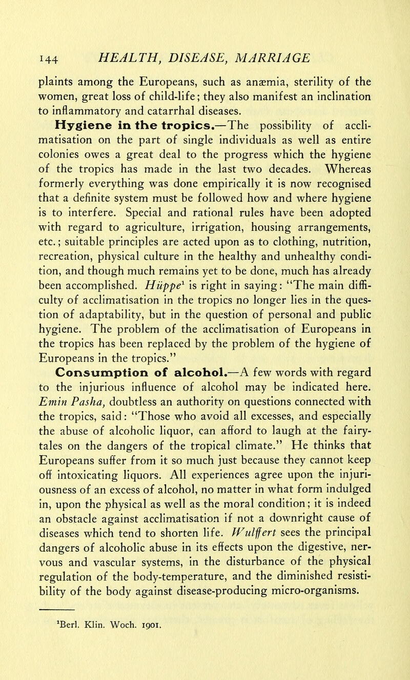 plaints among the Europeans, such as anaemia, sterility of the women, great loss of child-life; they also manifest an inclination to inflammatory and catarrhal diseases. Hygiene in the tropics.—The possibility of accli- matisation on the part of single individuals as well as entire colonies owes a great deal to the progress which the hygiene of the tropics has made in the last two decades. Whereas formerly everything was done empirically it is now recognised that a definite system must be followed how and where hygiene is to interfere. Special and rational rules have been adopted with regard to agriculture, irrigation, housing arrangements, etc.; suitable principles are acted upon as to clothing, nutrition, recreation, physical culture in the healthy and unhealthy condi- tion, and though much remains yet to be done, much has already been accomplished. Hiippe^ is right in saying: The main diffi- culty of acclimatisation in the tropics no longer lies in the ques- tion of adaptability, but in the question of personal and public hygiene. The problem of the acclimatisation of Europeans in the tropics has been replaced by the problem of the hygiene of Europeans in the tropics. Consumption of alcohol.—A few words with regard to the injurious influence of alcohol may be indicated here. Emin Pasha, doubtless an authority on questions connected with the tropics, said: Those who avoid all excesses, and especially the abuse of alcoholic liquor, can afford to laugh at the fairy- tales on the dangers of the tropical climate. He thinks that Europeans suffer from it so much just because they cannot keep off intoxicating liquors. All experiences agree upon the injuri- ousness of an excess of alcohol, no matter in what form indulged in, upon the physical as well as the moral condition; it is indeed an obstacle against acclimatisation if not a downright cause of diseases which tend to shorten life. Wiilfert sees the principal dangers of alcoholic abuse in its effects upon the digestive, ner- vous and vascular systems, in the disturbance of the physical regulation of the body-temperature, and the diminished resisti- bllity of the body against disease-producing micro-organisms. *Berl. Klin. Woch. 1901.