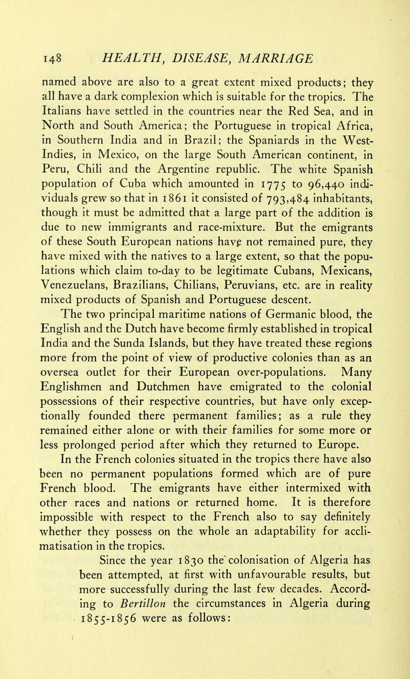 named above are also to a great extent mixed products; they all have a dark complexion which is suitable for the tropics. The Italians have settled in the countries near the Red Sea, and in North and South America; the Portuguese in tropical Africa, in Southern India and in Brazil; the Spaniards in the West- Indies, in Mexico, on the large South American continent, in Peru, Chili and the Argentine republic. The white Spanish population of Cuba which amounted in 1775 to 96,440 indi- viduals grew so that in 1861 it consisted of 793,484 inhabitants, though it must be admitted that a large part of the addition is due to new immigrants and race-mixture. But the emigrants of these South European nations havp not remained pure, they have mixed with the natives to a large extent, so that the popu- lations which claim to-day to be legitimate Cubans, Mexicans, Venezuelans, Brazilians, Chilians, Peruvians, etc. are in reality mixed products of Spanish and Portuguese descent. The two principal maritime nations of Germanic blood, the English and the Dutch have become firmly established in tropical India and the Sunda Islands, but they have treated these regions more from the point of view of productive colonies than as an oversea outlet for their European over-populations. Many Englishmen and Dutchmen have emigrated to the colonial possessions of their respective countries, but have only excep- tionally founded there permanent families; as a rule they remained either alone or with their families for some more or less prolonged period after which they returned to Europe. In the French colonies situated in the tropics there have also been no permanent populations formed which are of pure French blood. The emigrants have either intermixed with other races and nations or returned home. It is therefore impossible with respect to the French also to say definitely whether they possess on the whole an adaptability for accli- matisation in the tropics. Since the year 1830 the'colonisation of Algeria has been attempted, at first with unfavourable results, but more successfully during the last few decades. Accord- ing to Bertillon the circumstances in Algeria during 1855-1856 were as follows: I