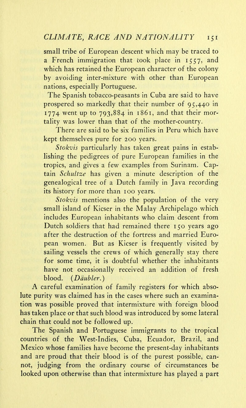 small tribe of European descent which may be traced to a French immigration that took place in 1557, and which has retained the European character of the colony by avoiding inter-mixture with other than European nations, especially Portuguese. The Spanish tobacco-peasants in Cuba are said to have prospered so markedly that their number of 95,440 in 1774 went up to 793,884 in 1861, and that their mor- tality was lower than that of the mother-country. There are said to be six families in Peru which have kept themselves pure for 200 years. Stokvis particularly has taken great pains in estab- lishing the pedigrees of pure European families in the tropics, and gives a few examples from Surinam. Cap- tain Schultze has given a minute description of the genealogical tree of a Dutch family in Java recording its history for more than 100 years. Stokvis mentions also the population of the very small island of Kicser in the Malay Archipelago which includes European inhabitants who claim descent from Dutch soldiers that had remained there 150 years ago after the destruction of the fortress and married Euro- pean women. But as Kicser is frequently visited by sailing vessels the crews of which generally stay there for some time, it is doubtful whether the inhabitants have not occasionally received an addition of fresh blood. (Daubler.) A careful examination of family registers for which abso- lute purity was claimed has in the cases where such an examina- tion was possible proved that intermixture with foreign blood has taken place or that such blood was introduced by some lateral chain that could not be followed up. The Spanish and Portuguese immigrants to the tropical countries of the West-Indies, Cuba, Ecuador, Brazil, and Mexico whose families have become the present-day inhabitants and are proud that their blood is of the purest possible, can- not, judging from the ordinary course of circumstances be looked upon otherwise than that intermixture has played a part