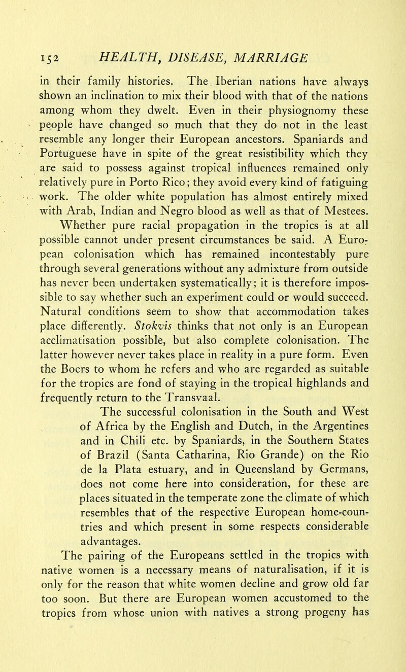 in their family histories. The Iberian nations have always shown an inclination to mix their blood with that of the nations among whom they dwelt. Even in their physiognomy these people have changed so much that they do not in the least resemble any longer their European ancestors. Spaniards and Portuguese have in spite of the great resistibility which they are said to possess against tropical influences remained only relatively pure in Porto Rico; they avoid every kind of fatiguing work. The older white population has almost entirely mixed with Arab, Indian and Negro blood as well as that of Mestees. Whether pure racial propagation in the tropics is at all possible cannot under present circumstances be said. A Euro- pean colonisation which has remained incontestably pure through several generations without any admixture from outside has never been undertaken systematically; it is therefore impos- sible to say whether such an experiment could or would succeed. Natural conditions seem to show that accommodation takes place differently. Stokvis thinks that not only is an European acclimatisation possible, but also complete colonisation. The latter however never takes place in reality in a pure form. Even the Boers to whom he refers and who are regarded as suitable for the tropics are fond of staying in the tropical highlands and frequently return to the Transvaal. The successful colonisation in the South and West of Africa by the English and Dutch, in the Argentines and in Chili etc. by Spaniards, in the Southern States of Brazil (Santa Catharina, Rio Grande) on the Rio de la Plata estuary, and in Queensland by Germans, does not come here into consideration, for these are places situated in the temperate zone the climate of which resembles that of the respective European home-coun- tries and which present in some respects considerable advantages. The pairing of the Europeans settled in the tropics with native women is a necessary means of naturalisation, if it is only for the reason that white women decline and grow old far too soon. But there are European women accustomed to the tropics from whose union with natives a strong progeny has