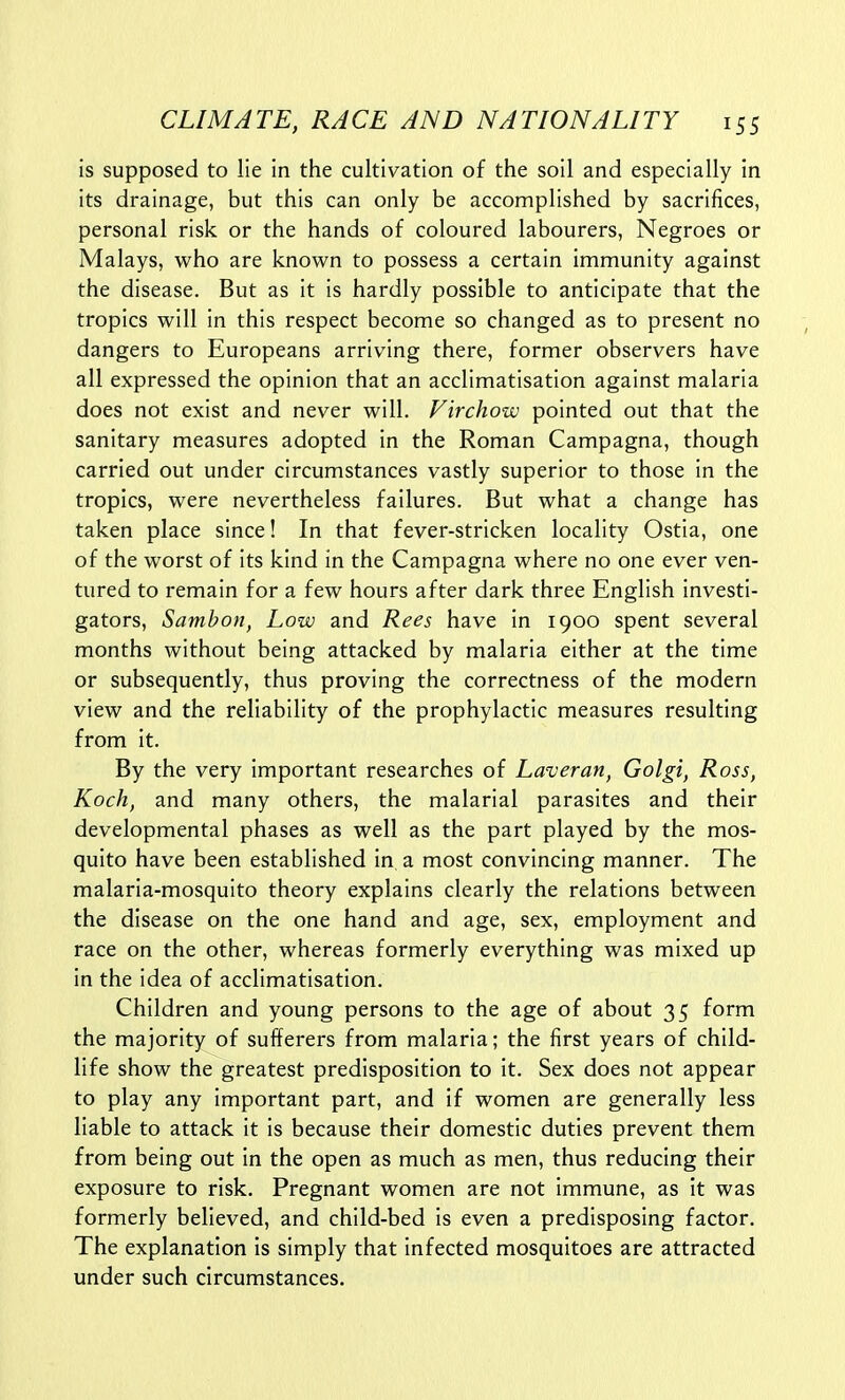 is supposed to lie in the cultivation of the soil and especially in its drainage, but this can only be accomplished by sacrifices, personal risk or the hands of coloured labourers, Negroes or Malays, who are known to possess a certain immunity against the disease. But as it is hardly possible to anticipate that the tropics will in this respect become so changed as to present no dangers to Europeans arriving there, former observers have all expressed the opinion that an acclimatisation against malaria does not exist and never will. Firchow pointed out that the sanitary measures adopted in the Roman Campagna, though carried out under circumstances vastly superior to those in the tropics, were nevertheless failures. But what a change has taken place since! In that fever-stricken locality Ostia, one of the worst of its kind in the Campagna where no one ever ven- tured to remain for a few hours after dark three English investi- gators, Sambon, Low and Rees have in 1900 spent several months without being attacked by malaria either at the time or subsequently, thus proving the correctness of the modern view and the reliability of the prophylactic measures resulting from it. By the very important researches of Laveran, Golgi, Ross, Koch, and many others, the malarial parasites and their developmental phases as well as the part played by the mos- quito have been established in a most convincing manner. The malaria-mosquito theory explains clearly the relations between the disease on the one hand and age, sex, employment and race on the other, whereas formerly everything was mixed up in the idea of acclimatisation. Children and young persons to the age of about 35 form the majority of sufferers from malaria; the first years of child- life show the greatest predisposition to it. Sex does not appear to play any important part, and if women are generally less liable to attack it is because their domestic duties prevent them from being out in the open as much as men, thus reducing their exposure to risk. Pregnant women are not immune, as it was formerly believed, and child-bed is even a predisposing factor. The explanation is simply that infected mosquitoes are attracted under such circumstances.