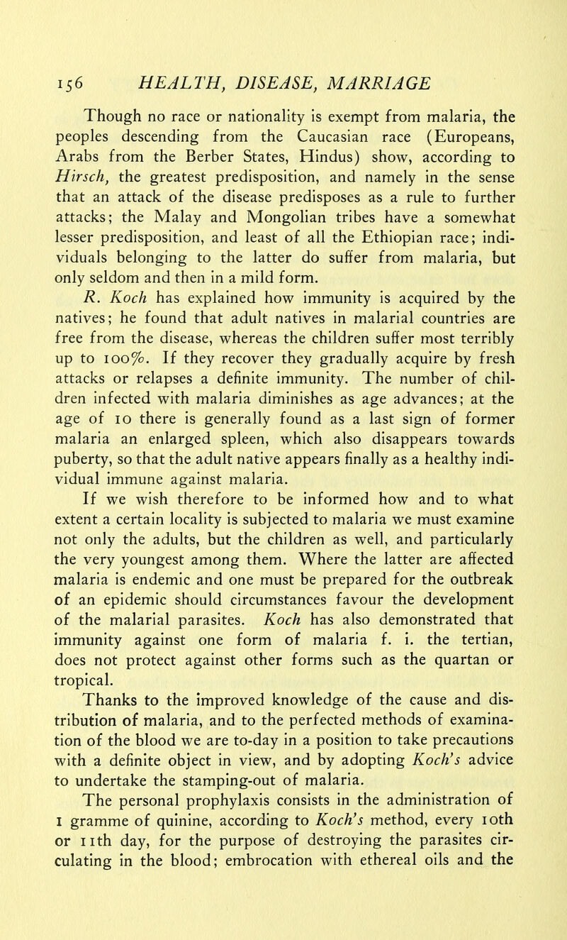 Though no race or nationality is exempt from malaria, the peoples descending from the Caucasian race (Europeans, Arabs from the Berber States, Hindus) show, according to Hirsch, the greatest predisposition, and namely in the sense that an attack of the disease predisposes as a rule to further attacks; the Malay and Mongolian tribes have a somewhat lesser predisposition, and least of all the Ethiopian race; indi- viduals belonging to the latter do suffer from malaria, but only seldom and then in a mild form. R. Koch has explained how immunity is acquired by the natives; he found that adult natives in malarial countries are free from the disease, whereas the children suffer most terribly up to 100%. If they recover they gradually acquire by fresh attacks or relapses a definite immunity. The number of chil- dren infected with malaria diminishes as age advances; at the age of 10 there is generally found as a last sign of former malaria an enlarged spleen, which also disappears towards puberty, so that the adult native appears finally as a healthy indi- vidual immune against malaria. If we wish therefore to be informed how and to what extent a certain locality is subjected to malaria we must examine not only the adults, but the children as well, and particularly the very youngest among them. Where the latter are affected malaria is endemic and one must be prepared for the outbreak of an epidemic should circumstances favour the development of the malarial parasites. Koch has also demonstrated that immunity against one form of malaria f. i. the tertian, does not protect against other forms such as the quartan or tropical. Thanks to the improved knowledge of the cause and dis- tribution of malaria, and to the perfected methods of examina- tion of the blood we are to-day in a position to take precautions with a definite object in view, and by adopting Koch's advice to undertake the stamping-out of malaria. The personal prophylaxis consists in the administration of I gramme of quinine, according to Koch's method, every loth or nth day, for the purpose of destroying the parasites cir- culating in the blood; embrocation with ethereal oils and the