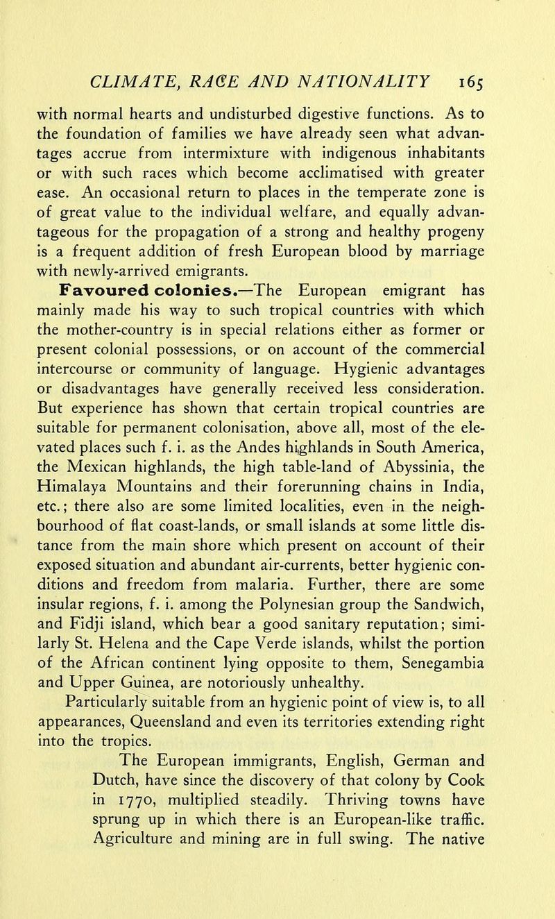 with normal hearts and undisturbed digestive functions. As to the foundation of families we have already seen what advan- tages accrue from intermixture with indigenous inhabitants or with such races which become acclimatised with greater ease. An occasional return to places in the temperate zone is of great value to the individual welfare, and equally advan- tageous for the propagation of a strong and healthy progeny is a frequent addition of fresh European blood by marriage with newly-arrived emigrants. Favoured colonies.—The European emigrant has mainly made his way to such tropical countries with which the mother-country is in special relations either as former or present colonial possessions, or on account of the commercial intercourse or community of language. Hygienic advantages or disadvantages have generally received less consideration. But experience has shown that certain tropical countries are suitable for permanent colonisation, above all, most of the ele- vated places such f. i. as the Andes hijghlands in South America, the Mexican highlands, the high table-land of Abyssinia, the Himalaya Mountains and their forerunning chains in India, etc.; there also are some limited localities, even in the neigh- bourhood of flat coast-lands, or small islands at some little dis- tance from the main shore which present on account of their exposed situation and abundant air-currents, better hygienic con- ditions and freedom from malaria. Further, there are some insular regions, f. i. among the Polynesian group the Sandwich, and Fidji island, which bear a good sanitary reputation; simi- larly St. Helena and the Cape Verde islands, whilst the portion of the African continent lying opposite to them, Senegambia and Upper Guinea, are notoriously unhealthy. Particularly suitable from an hygienic point of view is, to all appearances, Queensland and even its territories extending right into the tropics. The European immigrants, English, German and Dutch, have since the discovery of that colony by Cook in 1770, multiplied steadily. Thriving towns have sprung up in which there is an European-like traffic. Agriculture and mining are in full swing. The native