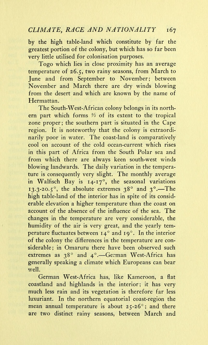 by the high table-land which constitute by far the greatest portion of the colony, but which has so far been very little utilised for colonisation purposes. Togo which lies in close proximity has an average temperature of 26.5, two rainy seasons, from March to June and from September to November; between November and March there are dry winds blowing from the desert and which are known by the name of Hermattan. The South-West-African colony belongs in its north- ern part which forms Vs of its extent to the tropical zone proper; the southern part is situated in the Cape region. It is noteworthy that the colony is extraordi- narily poor in water. The coast-land is comparatively cool on account of the cold ocean-current which rises in this part of Africa from the South Polar sea and from which there are always keen south-west winds blowing landwards. The daily variation in the tempera- ture is consequently very slight. The monthly average in Walfisch Bay is 14-17°, the seasonal variations 13.3-20.5°, the absolute extremes 38° and 3°.—The high table-land of the interior has in spite of its consid- erable elevation a higher temperature than the coast on account of the absence of the influence of the sea. The changes in the temperature are very considerable, the humidity of the air is very great, and the yearly tem- perature fluctuates between 14° and 19°. In the interior of the colony the differences in the temperature are con- siderable; in Omaruru there have been observed such extremes as 38° and 4°.—German West-Africa has generally speaking a climate which Europeans can bear well. German West-Africa has, like Kameroon, a flat coastland and highlands in the interior; it has very much less rain and its vegetation is therefore far less luxuriant. In the northern equatorial coast-region the mean annual temperature is about 25-26°; and there are two distinct rainy seasons, between March and