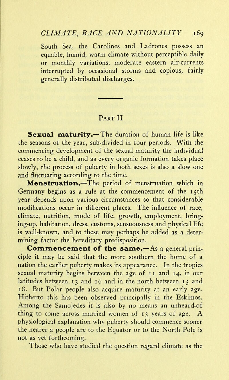 South Sea, the Carolines and Ladrones possess an equable, humid, warm dimate without perceptible daily or monthly variations, moderate eastern air-currents interrupted by occasional storms and copious, fairly generally distributed discharges. Part II Sexual maturity.— The duration of human life is like the seasons of the year, sub-divided in four periods. With the commencing development of the sexual maturity the individual ceases to be a child, and as every organic formation takes place slowly, the process of puberty in both sexes is also a slow one and fluctuating according to the time. Menstruation.—The period of menstruation which in Germany begins as a rule at the commencement of the 15th year depends upon various circumstances so that considerable modifications occur in different places. The influence of race, climate, nutrition, mode of life, growth, employment, bring- ing-up, habitation, dress, customs, sensuousness and physical life is well-known, and to these may perhaps be added as a deter- mining factor the hereditary predisposition. Commencement of the same.—As a general prin- ciple It may be said that the more southern the home of a nation the earlier puberty makes Its appearance. In the tropics sexual maturity begins between the age of 11 and 14, in our latitudes between 13 and 16 and in the north between 15 and 18. But Polar people also acquire maturity at an early age. Hitherto this has been observed principally in the Eskimos. Among the Samojedes it Is also by no means an unheard-of thing to come across married women of 13 years of age. A physiological explanation why puberty should commence sooner the nearer a people are to the Equator or to the North Pole Is not as yet forthcoming. Those who have studied the question regard climate as the