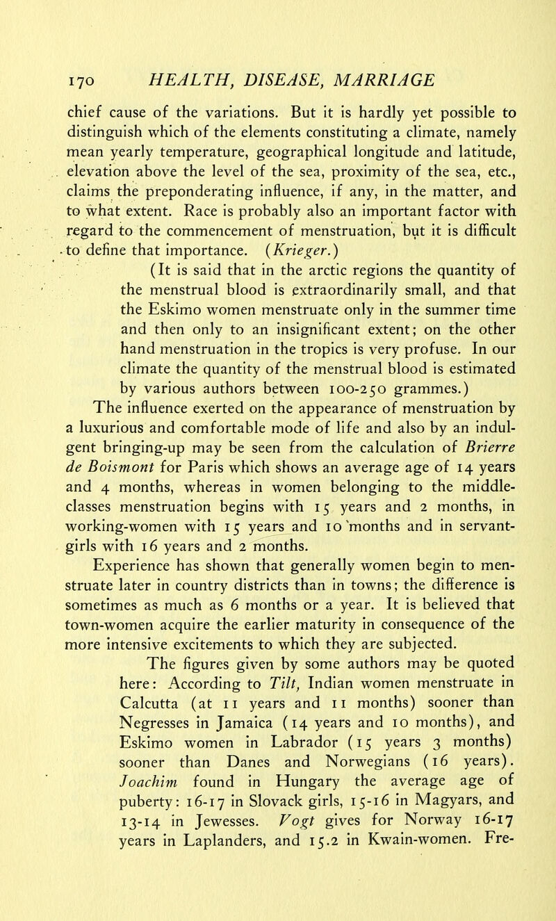 chief cause of the variations. But it is hardly yet possible to distinguish which of the elements constituting a climate, namely mean yearly temperature, geographical longitude and latitude, elevation above the level of the sea, proximity of the sea, etc., claims the preponderating influence, if any, in the matter, and to what extent. Race is probably also an important factor with regard to the commencement of menstruation, but it is difficult to define that importance. (Krieger.) (It is said that in the arctic regions the quantity of the menstrual blood is extraordinarily small, and that the Eskimo women menstruate only in the summer time and then only to an insignificant extent; on the other hand menstruation in the tropics is very profuse. In our climate the quantity of the menstrual blood is estimated by various authors between 100-250 grammes.) The influence exerted on the appearance of menstruation by a luxurious and comfortable mode of life and also by an indul- gent bringing-up may be seen from the calculation of Brierre de Boismont for Paris which shows an average age of 14 years and 4 months, whereas in women belonging to the middle- classes menstruation begins with 15 years and 2 months, in working-women with 15 years and 10 months and in servant- girls with 16 years and 2 months. Experience has shown that generally women begin to men- struate later in country districts than in towns; the difference is sometimes as much as 6 months or a year. It is believed that town-women acquire the earlier maturity in consequence of the more intensive excitements to which they are subjected. The figures given by some authors may be quoted here: According to Tilt, Indian women menstruate in Calcutta (at 11 years and 11 months) sooner than Negresses in Jamaica (14 years and 10 months), and Eskimo women in Labrador (15 years 3 months) sooner than Danes and Norwegians (16 years). Joachim found in Hungary the average age of puberty: 16-17 in Slovack girls, 15-16 in Magyars, and 13-14 in Jewesses. Fogt gives for Norway 16-17 years in Laplanders, and 15.2 in Kwain-women. Pre-