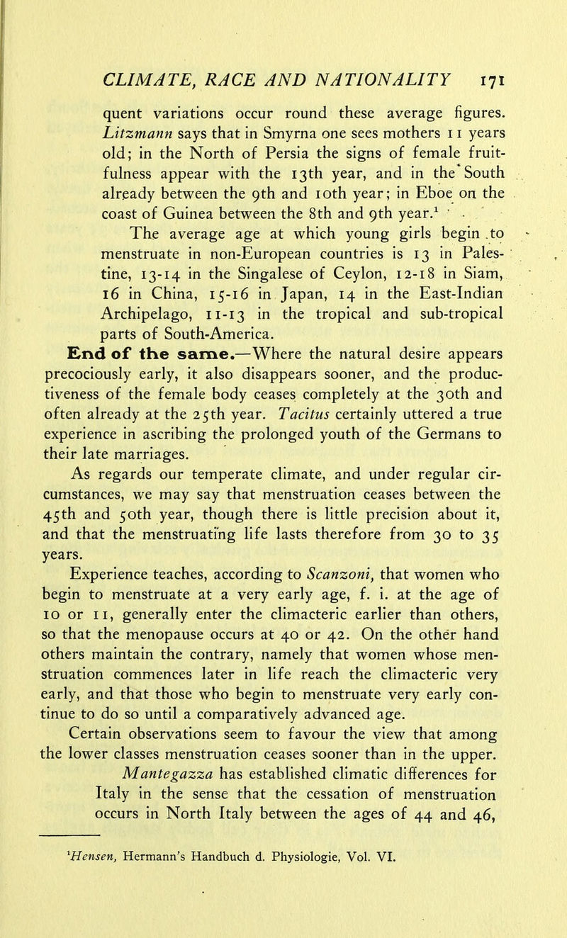 quent variations occur round these average figures. Litzmann says that in Smyrna one sees mothers 11 years old; in the North of Persia the signs of female fruit- fulness appear with the 13th year, and in the South already between the 9th and loth year; in Eboe on the coast of Guinea between the 8th and 9th year/ ■ - The average age at which young girls begin to menstruate in non-European countries is 13 in Pales- tine, 13-14 in the Singalese of Ceylon, 12-18 in Siam, 16 in China, 15-16 in Japan, 14 in the East-Indian Archipelago, 11-13 in the tropical and sub-tropical parts of South-America. £nd of the same.—Where the natural desire appears precociously early, it also disappears sooner, and the produc- tiveness of the female body ceases completely at the 30th and often already at the 25th year. Tacitus certainly uttered a true experience in ascribing the prolonged youth of the Germans to their late marriages. As regards our temperate climate, and under regular cir- cumstances, we may say that menstruation ceases between the 45th and 50th year, though there is little precision about it, and that the menstruating life lasts therefore from 30 to 35 years. Experience teaches, according to Scanzoni, that women who begin to menstruate at a very early age, f. i. at the age of 10 or II, generally enter the climacteric earlier than others, so that the menopause occurs at 40 or 42. On the other hand others maintain the contrary, namely that women whose men- struation commences later in life reach the climacteric very early, and that those who begin to menstruate very early con- tinue to do so until a comparatively advanced age. Certain observations seem to favour the view that among the lower classes menstruation ceases sooner than in the upper. Mantegazza has established climatic differences for Italy in the sense that the cessation of menstruation occurs in North Italy between the ages of 44 and 46, ^Hensen, Hermann's Handbuch d. Physiologic, Vol. VI.