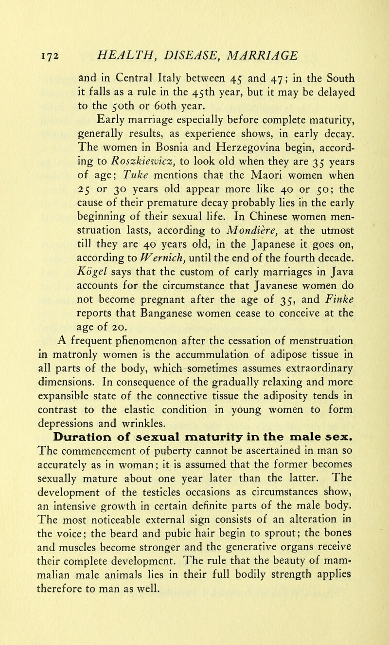 and in Central Italy between 45 and 47; in the South it falls as a rule in the 45th year, but it may be delayed to the 50th or 60th year. Early marriage especially before complete maturity, generally results, as experience shows, in early decay. The women in Bosnia and Herzegovina begin, accord- ing to Roszkiewicz, to look old when they are 35 years of age; Tuke mentions that the Maori women when 25 or 30 years old appear more like 40 or 50; the cause of their premature decay probably lies in the early beginning of their sexual life. In Chinese women men- struation lasts, according to Mondiere, at the utmost till they are 40 years old, in the Japanese it goes on, according to fVernich, until the end of the fourth decade. Kdgel says that the custom of early marriages in Java accounts for the circumstance that Javanese women do not become pregnant after the age of 35, and Finke reports that Banganese women cease to conceive at the age of 20. A frequent phenomenon after the cessation of menstruation in matronly women is the accummulation of adipose tissue in all parts of the body, which sometimes assumes extraordinary dimensions. In consequence of the gradually relaxing and more expansible state of the connective tissue the adiposity tends in contrast to the elastic condition in young women to form depressions and wrinkles. Duration of sexual maturity in the male sex. The commencement of puberty cannot be ascertained in man so accurately as in woman; it is assumed that the former becomes sexually mature about one year later than the latter. The development of the testicles occasions as circumstances show, an intensive growth in certain definite parts of the male body. The most noticeable external sign consists of an alteration in the voice; the beard and pubic hair begin to sprout; the bones and muscles become stronger and the generative organs receive their complete development. The rule that the beauty of mam- malian male animals lies in their full bodily strength applies therefore to man as well.