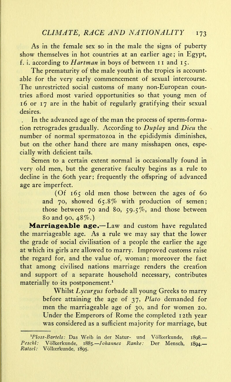 As in the female sex so in the male the signs of puberty show themselves in hot countries at an earlier age; in Egypt, f. i. according to Hartman in boys of between 11 and 15. The prematurity of the male youth in the tropics is account- able for the very early commencement of sexual intercourse. The unrestricted social customs of many non-European coun- tries afford most varied opportunities so that young men of 16 or 17 are in the habit of regularly gratifying their sexual desires. In the advanced age of the man the process of sperm-forma- tion retrogrades gradually. According to Duplay and Dieu the number of normal spermatozoa in the epididymis diminishes, but on the other hand there are many misshapen ones, espe- cially with deficient tails. Semen to a certain extent normal is occasionally found in very old men, but the generative faculty begins as a rule to decline in the 60th year; frequently the offspring of advanced age are imperfect. (Of 165 old men those between the ages of 60 and 70, showed 65.8% with production of semen; those between 70 and 80, 59.5%, and those between 80 and 90, 48%.) Marriageable age.—Law and custom have regulated the marriageable age. As a rule we may say that the lower the grade of social civilisation of a people the earlier the age at which its girls are allowed to marry. Improved customs raise the regard for, and the value of, woman; moreover the fact that among civilised nations marriage renders the creation and support of a separate household necessary, contributes materially to its postponement.^ Whilst Lyciirgus forbade all young Greeks to marry before attaining the age of 37, Plato demanded for men the marriageable age of 30, and for women 20. Under the Emperors of Rome the completed 12th year was considered as a sufficient majority for marriage, but ^Ploss-Bartels: Das Weib in der Natur- und Volkerkunde, 1898.— Peschl: Volkerkunde, 1885.—Johannes Ranke: Der Mensch, 1894.— Ratzel: Volkerkunde, 1895.