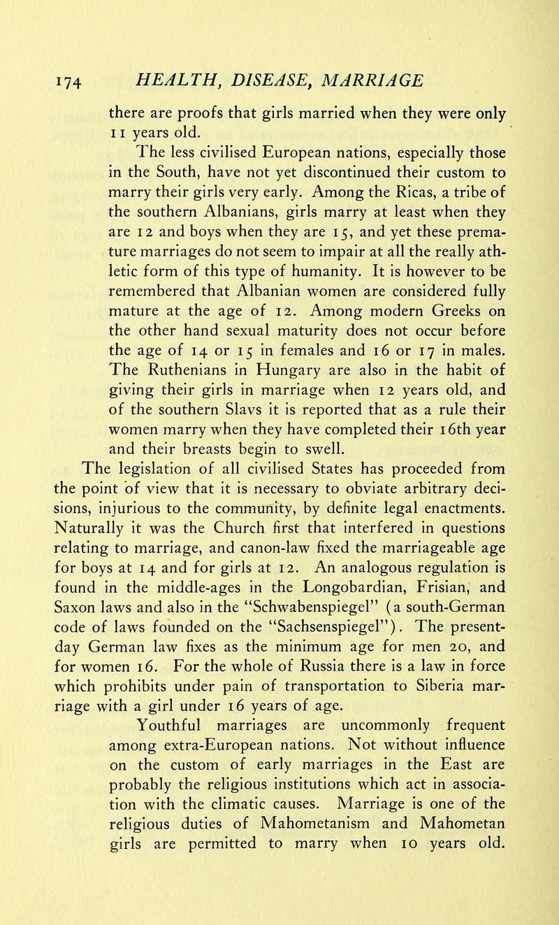 there are proofs that girls married when they were only 11 years old. The less civilised European nations, especially those in the South, have not yet discontinued their custom to marry their girls very early. Among the Ricas, a tribe of the southern Albanians, girls marry at least when they are 12 and boys when they are 15, and yet these prema- ture marriages do not seem to impair at all the really ath- letic form of this type of humanity. It is however to be remembered that Albanian women are considered fully mature at the age of 12. Among modern Greeks on the other hand sexual maturity does not occur before the age of 14 or 15 in females and 16 or 17 in males. The Ruthenians in Hungary are also in the habit of giving their girls in marriage when 12 years old, and of the southern Slavs it is reported that as a rule their women marry when they have completed their i6th year and their breasts begin to swell. The legislation of all civilised States has proceeded from the point of view that it is necessary to obviate arbitrary deci- sions, injurious to the community, by definite legal enactments. Naturally it was the Church first that interfered in questions relating to marriage, and canon-law fixed the marriageable age for boys at 14 and for girls at 12. An analogous regulation is found in the middle-ages in the Longobardian, Frisian, and Saxon laws and also in the Schwabenspiegel (a south-German code of laws founded on the Sachsenspiegel). The present- day German law fixes as the minimum age for men 20, and for women 16. For the whole of Russia there is a law in force which prohibits under pain of transportation to Siberia mar- riage with a girl under 16 years of age. Youthful marriages are uncommonly frequent among extra-European nations. Not without influence on the custom of early marriages in the East are probably the religious institutions which act in associa- tion with the climatic causes. Marriage is one of the religious duties of Mahometanism and Mahometan girls are permitted to marry when 10 years old.