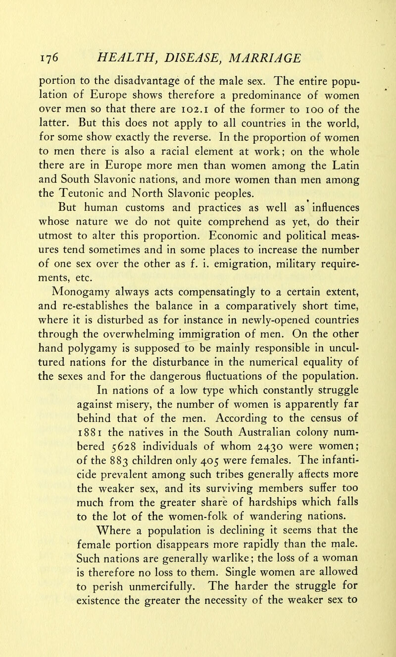 portion to the disadvantage of the male sex. The entire popu- lation of Europe shows therefore a predominance of women over men so that there are 102. i of the former to 100 of the latter. But this does not apply to all countries in the world, for some show exactly the reverse. In the proportion of women to men there is also a racial element at work; on the whole there are in Europe more men than women among the Latin and South Slavonic nations, and more women than men among the Teutonic and North Slavonic peoples. But human customs and practices as well as influences whose nature we do not quite comprehend as yet, do their utmost to alter this proportion. Economic and political meas- ures tend sometimes and in some places to increase the number of one sex over the other as f. i. emigration, military require- ments, etc. Monogamy always acts compensatingly to a certain extent, and re-establishes the balance in a comparatively short time, where it is disturbed as for instance in newly-opened countries through the overwhelming immigration of men. On the other hand polygamy is supposed to be mainly responsible in uncul- tured nations for the disturbance in the numerical equality of the sexes and For the dangerous fluctuations of the population. In nations of a low type which constantly struggle against misery, the number of women is apparently far behind that of the men. According to the census of 1881 the natives in the South Australian colony num- bered 5628 individuals of whom 2430 were women; of the 883 children only 405 were females. The infanti- cide prevalent among such tribes generally affects more the weaker sex, and its surviving members suffer too much from the greater share of hardships which falls to the lot of the women-folk of wandering nations. Where a population is declining it seems that the female portion disappears more rapidly than the male. Such nations are generally warlike; the loSs of a woman is therefore no loss to them. Single women are allowed to perish unmercifully. The harder the struggle for existence the greater the necessity of the weaker sex to