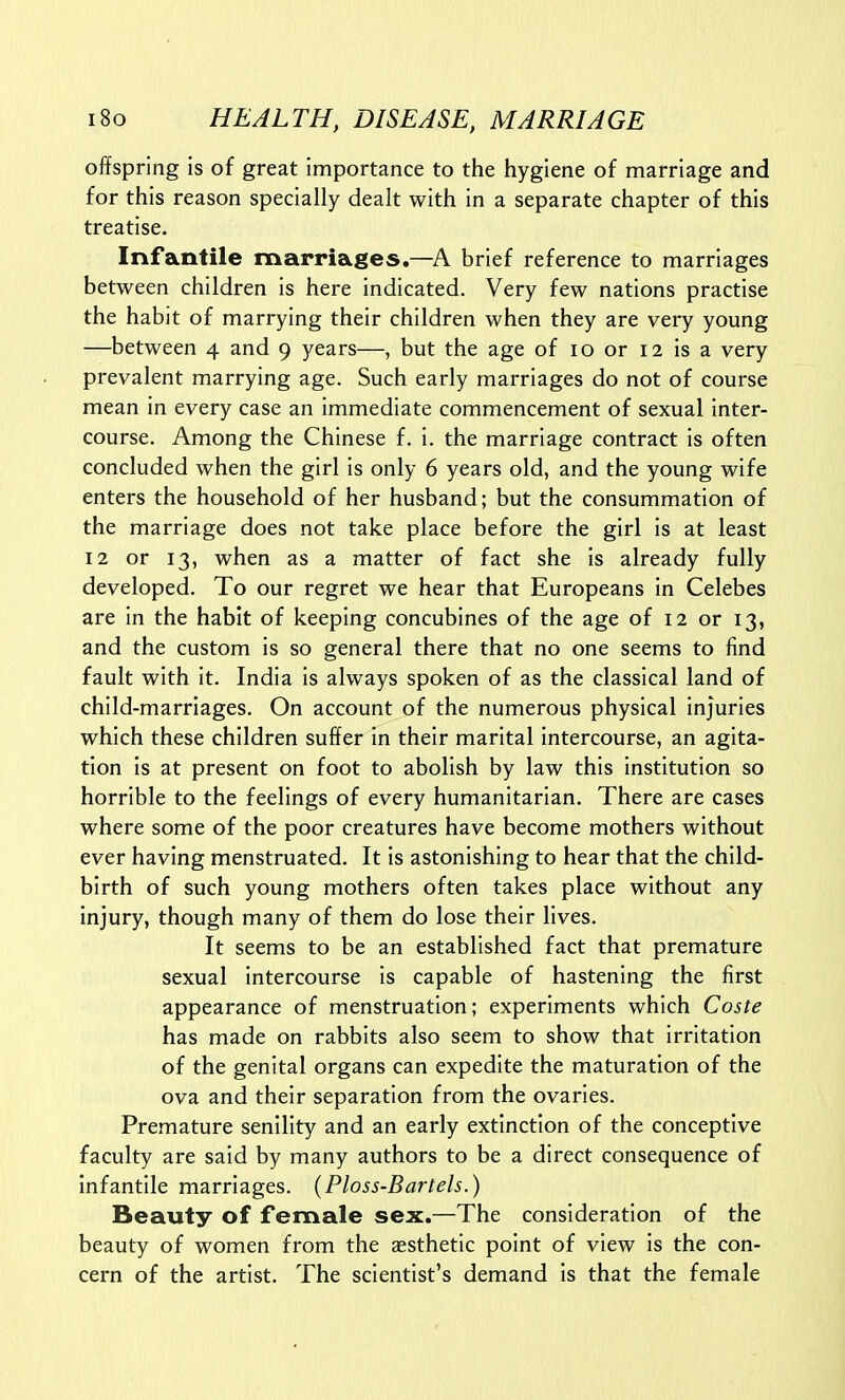 offspring is of great importance to the hygiene of marriage and for this reason specially dealt with in a separate chapter of this treatise. Infantile marriages.—A brief reference to marriages between children is here indicated. Very few nations practise the habit of marrying their children when they are very young —between 4 and 9 years—, but the age of 10 or 12 is a very prevalent marrying age. Such early marriages do not of course mean in every case an immediate commencement of sexual inter- course. Among the Chinese f. i. the marriage contract is often concluded when the girl is only 6 years old, and the young wife enters the household of her husband; but the consummation of the marriage does not take place before the girl is at least 12 or 13, when as a matter of fact she is already fully developed. To our regret we hear that Europeans in Celebes are in the habit of keeping concubines of the age of 12 or 13, and the custom is so general there that no one seems to find fault with it. India is always spoken of as the classical land of child-marriages. On account of the numerous physical injuries which these children suffer in their marital intercourse, an agita- tion is at present on foot to abolish by law this institution so horrible to the feelings of every humanitarian. There are cases where some of the poor creatures have become mothers without ever having menstruated. It is astonishing to hear that the child- birth of such young mothers often takes place without any injury, though many of them do lose their lives. It seems to be an established fact that premature sexual intercourse is capable of hastening the first appearance of menstruation; experiments which Coste has made on rabbits also seem to show that irritation of the genital organs can expedite the maturation of the ova and their separation from the ovaries. Premature senility and an early extinction of the conceptive faculty are said by many authors to be a direct consequence of infantile marriages. {Ploss-Bartels.) Beauty of female sex.—The consideration of the beauty of women from the aesthetic point of view is the con- cern of the artist. The scientist's demand is that the female