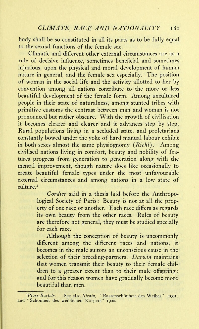 body shall be so constituted in all its parts as to be fully equal to the sexual functions of the female sex. Climatic and different other external circumstances are as a rule of decisive influence, sometimes beneficial and sometimes injurious, upon the physical and moral development of human nature in general, and the female sex especially. The position of woman in the social life and the activity allotted to her by convention among all nations contribute to the more or less beautiful development of the female form. Among uncultured people in their state of naturalness, among stunted tribes with primitive customs the contrast between man and woman is not pronounced but rather obscure. With the growth of civilisation it becomes clearer and clearer and it advances step by step. Rural populations living in a secluded state, and proletarians constantly bowed under the yoke of hard manual labour exhibit in both sexes almost the same physiognomy (Riehl). Among civilised nations living in comfort, beauty and nobility of fea- tures progress from generation to generation along with the mental improvement, though nature does like occasionally to create beautiful female types under the most unfavourable external circumstances and among nations in a low state of culture.^ Cordier said in a thesis laid before the Anthropo- logical Society of Paris: Beauty is not at all the prop- erty of one race or another. Each race differs as regards its own beauty from the other races. Rules of beauty are therefore not general, they must be studied specially for each race. Although the conception of beauty is uncommonly different among the different races and nations, it becomes in the male suitors an unconscious cause in the selection of their breeding-partners. Darwin maintains that women transmit their beauty to their female chil- dren to a greater extent than to their male offspring; and for this reason women have gradually become more beautiful than men. ^Ploss-Bartels. See also Stratz, Rassenschonheit des Weibes 1901, and Schonheit des weiblichen Korpers 1900.