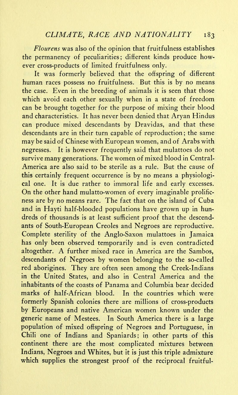 Flourens was also of the opinion that fruitfulness establishes the permanency of peculiarities; different kinds produce how- ever cross-products of limited fruitfulness only. It was formerly believed that the offspring of different human races possess no fruitfulness. But this is by no means the case. Even in the breeding of animals it is seen that those which avoid each other sexually when in a state of freedom can be brought together for the purpose of mixing their blood and characteristics. It has never been denied that Aryan Hindus can produce mixed descendants by Dravidas, and that these descendants are in their turn capable of reproduction; the same may be said of Chinese with European women, and of Arabs with negresses. It is however frequently said that mulattoes do not survive many generations. The women of mixed blood in Central- America are also said to be sterile as a rule. But the cause of this certainly frequent occurrence is by no means a physiologi- cal one. It is due rather to immoral life and early excesses. On the other hand mulatto-women of every imaginable prolific- ness are by no means rare. The fact that on the island of Cuba and in Hayti half-blooded populations have grown up in hun- dreds of thousands is at least sufficient proof that the descend- ants of South-European Creoles and Negroes are reproductive. Complete sterility of the Anglo-Saxon mulattoes in Jamaica has only been observed temporarily and is even contradicted altogether. A further mixed race in America are the Sambos, descendants of Negroes by women belonging to the so-called red aborigines. They are often seen among the Creek-Indians in the United States, and also in Central America and the inhabitants of the coasts of Panama and Columbia bear decided marks of half-African blood. In the countries which were formerly Spanish colonies there are millions of cross-products by Europeans and native American women known under the generic name of Mestees. In South America there is a large population of mixed offspring of Negroes and Portuguese, in Chili one of Indians and Spaniards; in other parts of this continent there are the most complicated mixtures between Indians, Negroes and Whites, but it is just this triple admixture which supplies the strongest proof of the reciprocal fruitful-