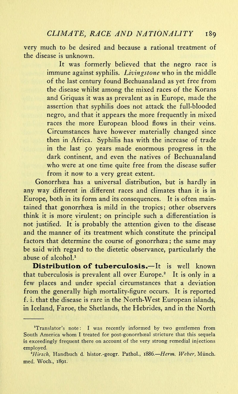 very much to be desired and because a rational treatment of the disease is unknown. It was formerly believed that the negro race is immune against syphilis. Livingstone who in the middle of the last century found Bechuanaland as yet free from the disease whilst among the mixed races of the Korans and Griquas it was as prevalent as in Europe, made the assertion that syphilis does not attack the full-blooded negro, and that it appears the more frequently in mixed races the more European blood flows in their veins. Circumstances have however materially changed since then in Africa. Syphilis has with the increase of trade in the last 50 years made enormous progress in the dark continent, and even the natives of Bechuanaland who were at one time quite free from the disease suffer from it now to a very great extent. Gonorrhoea has a universal distribution, but is hardly in any way different in different races and climates than it is In Europe, both in its form and its consequences. It is often main- tained that gonorrhoea is mild in the tropics; other observers think it is more virulent; on principle such a differentiation is not justified. It is probably the attention given to the disease and the manner of its treatment which constitute the principal factors that determine the course of gonorrhoea; the same may be said with regard to the dietetic observance, particularly the abuse of alcohol.^ Distribution of tuberculosis.—It is well known that tuberculosis is prevalent all over Europe.^ It is only in a few places and under special circumstances that a deviation from the generally high mortality-figure occurs. It is reported f. i. that the disease is rare in the North-West European islands, in Iceland, Faroe, the Shetlands, the Hebrides, and in the North ^Translator's note: I was recently informed by two gentlemen from South America whom I treated for post-gonorrhoeal stricture that this sequela is exceedingly frequent there on account of the very strong remedial injections employed. ^Hirsch, Handbuch d. histor.-geogr. Pathol., 1886.—Herm. Weber, Miinch. med. Woch., 1891.