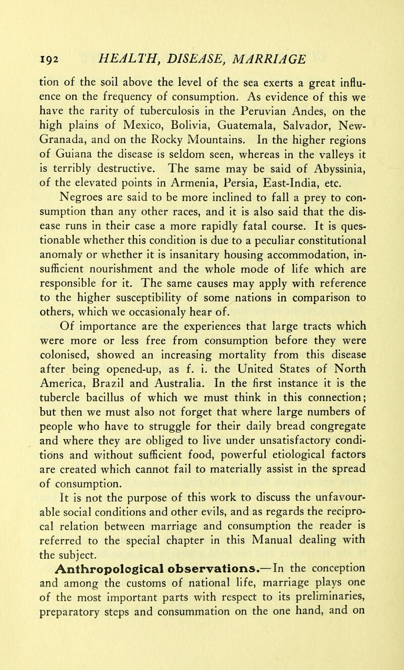 tion of the soil above the level of the sea exerts a great influ- ence on the frequency of consumption. As evidence of this we have the rarity of tuberculosis in the Peruvian Andes, on the high plains of Mexico, Bolivia, Guatemala, Salvador, New- Granada, and on the Rocky Mountains. In the higher regions of Guiana the disease is seldom seen, whereas in the valleys it is terribly destructive. The same may be said of Abyssinia, of the elevated points in Armenia, Persia, East-India, etc. Negroes are said to be more inclined to fall a prey to con- sumption than any other races, and it is also said that the dis- ease runs in their case a more rapidly fatal course. It is ques- tionable whether this condition is due to a peculiar constitutional anomaly or whether it is insanitary housing accommodation, in- sufficient nourishment and the whole mode of life which are responsible for it. The same causes may apply with reference to the higher susceptibility of some nations in comparison to others, which we occasionaly hear of. Of importance are the experiences that large tracts which were more or less free from consumption before they were colonised, showed an increasing mortality from this disease after being opened-up, as f. i. the United States of North America, Brazil and Australia. In the first instance it is the tubercle bacillus of which we must think in this connection; but then we must also not forget that where large numbers of people who have to struggle for their daily bread congregate and where they are obliged to live under unsatisfactory condi- tions and without sufficient food, powerful etiological factors are created which cannot fail to materially assist in the spread of consumption. It is not the purpose of this work to discuss the unfavour- able social conditions and other evils, and as regards the recipro- cal relation between marriage and consumption the reader is referred to the special chapter in this Manual dealing with the subject. Anthropological observations.— In the conception and among the customs of national life, marriage plays one of the most important parts with respect to its preliminaries, preparatory steps and consummation on the one hand, and on