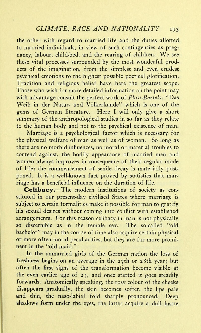 the other with regard to married life and the duties allotted to married individuals, in view of such contingencies as preg- nancy, labour, child-bed, and the rearing of children. We see these vital processes surrounded by the most wonderful prod- ucts of the imagination, from the simplest and even crudest psychical emotions to the highest possible poetical glorification. Tradition and religious belief have here the greatest scope. Those who wish for more detailed information on the point may with advantage consult the perfect work of Ploss-Bartels: Das Weib in der Natur- und Volkerkunde which is one of the gems of German literature. Here I will only give a short summary of the anthropological studies in so far as they relate to the human body and not to the psychical existence of man. Marriage is a psychological factor which is necessary for the physical welfare of man as well as of woman. So long as there are no morbid influences, no moral or material troubles to contend against, the bodily appearance of married men and women always improves in consequence of their regular mode of life; the commencement of senile decay is materially post- poned. It is a well-known fact proved by statistics that mar- riage has a beneficial influence on the duration of life. Celibacy.—The modern institutions of society as con- stituted in our present-day civilised States where marriage is subject to certain formalities make it possible for man to gratify his sexual desires without coming into conflict with established arrangements. For this reason celibacy in man is not physically so discernible as in the female sex. The so-called old bachelor may in the course of time also acquire certain physical or more often moral peculiarities, but they are far more promi- nent in the old maid. In the unmarried girls of the German nation the loss of freshness begins on an average in the 27th or 28th year; but often the first signs of the transformation become visible at the even earlier age of 25, and once started it goes steadily forwards. Anatomically speaking, the rosy colour of the cheeks disappears gradually, the skin becomes softer, the lips pale and thin, the naso-labial fold sharply pronounced. Deep shadows form under the eyes, the latter acquire a dull lustre