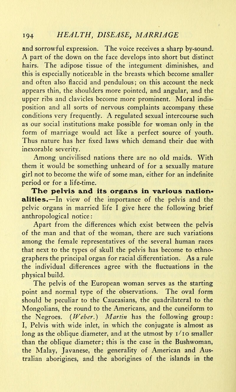 and sorrowful expression. The voice receives a sharp by-sound. A part of the down on the face develops into short but distinct hairs. The adipose tissue of the integument diminishes, and this is especially noticeable in the breasts which become smaller and often also flaccid and pendulous; on this account the neck appears thin, the shoulders more pointed, and angular, and the upper ribs and clavicles become more prominent. Moral indis- position and all sorts of nervous complaints accompany these conditions very frequently. A regulated sexual intercourse such as our social institutions make possible for woman only in the form of marriage would act like a perfect source of youth. Thus nature has her fixed laws which demand their due with inexorable severity. Among uncivilised nations there are no old maids. With them it would be something unheard of for a sexually mature girl not to become the wife of some man, either for an indefinite period or for a life-time. The pelvis and its organs in various nation- alities.—In view of the importance of the pelvis and the pelvic organs in married life I give here the following brief anthropological notice: Apart from the differences which exist between the pelvis of the man and that of the woman, there are such variations among the female representatives of the several human races that next to the types of skull the pelvis has become to ethno- graphers the principal organ for racial differentiation. As a rule the individual differences agree with the fluctuations in the physical build. The pelvis of the European woman serves as the starting point and normal type of the observations. The oval form should be peculiar to the Caucasians, the quadrilateral to the Mongolians, the round to the Americans, and the cuneiform to the Negroes. {Weber.) Martin has the following group: I, Pelvis with wide inlet, in which the conjugate is almost as long as the oblique diameter, and at the utmost by i/io smaller than the oblique diameter; this is the case in the Bushwoman, the Malay, Javanese, the generality of American and Aus- tralian aborigines, and the aborigines of the islands in the