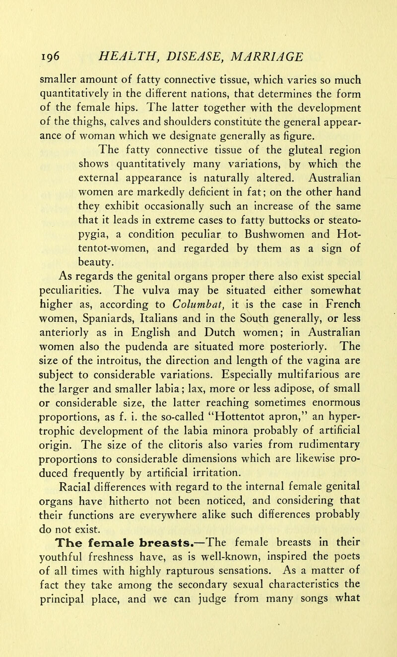 smaller amount of fatty connective tissue, which varies so much quantitatively in the different nations, that determines the form of the female hips. The latter together with the development of the thighs, calves and shoulders constitute the general appear- ance of woman which we designate generally as figure. The fatty connective tissue of the gluteal region shows quantitatively many variations, by which the external appearance is naturally altered. Australian women are markedly deficient in fat; on the other hand they exhibit occasionally such an increase of the same that it leads in extreme cases to fatty buttocks or steato- pygia, a condition peculiar to Bushwomen and Hot- tentot-women, and regarded by them as a sign of beauty. As regards the genital organs proper there also exist special peculiarities. The vulva may be situated either somewhat higher as, according to Columbat, it is the case in French women, Spaniards, Italians and in the South generally, or less anteriorly as in English and Dutch women; in Australian women also the pudenda are situated more posteriorly. The size of the introitus, the direction and length of the vagina are subject to considerable variations. Especially multifarious are the larger and smaller labia; lax, more or less adipose, of small or considerable size, the latter reaching sometimes enormous proportions, as f. i. the so-called Hottentot apron, an hyper- trophic development of the labia minora probably of artificial origin. The size of the clitoris also varies from rudimentary proportions to considerable dimensions which are likewise pro- duced frequently by artificial irritation. Racial differences with regard to the internal female genital organs have hitherto not been noticed, and considering that their functions are everywhere alike such differences probably do not exist. The female breasts.—The female breasts in their youthful freshness have, as is well-known, inspired the poets of all times with highly rapturous sensations. As a matter of fact they take among the secondary sexual characteristics the principal place, and we can judge from many songs what