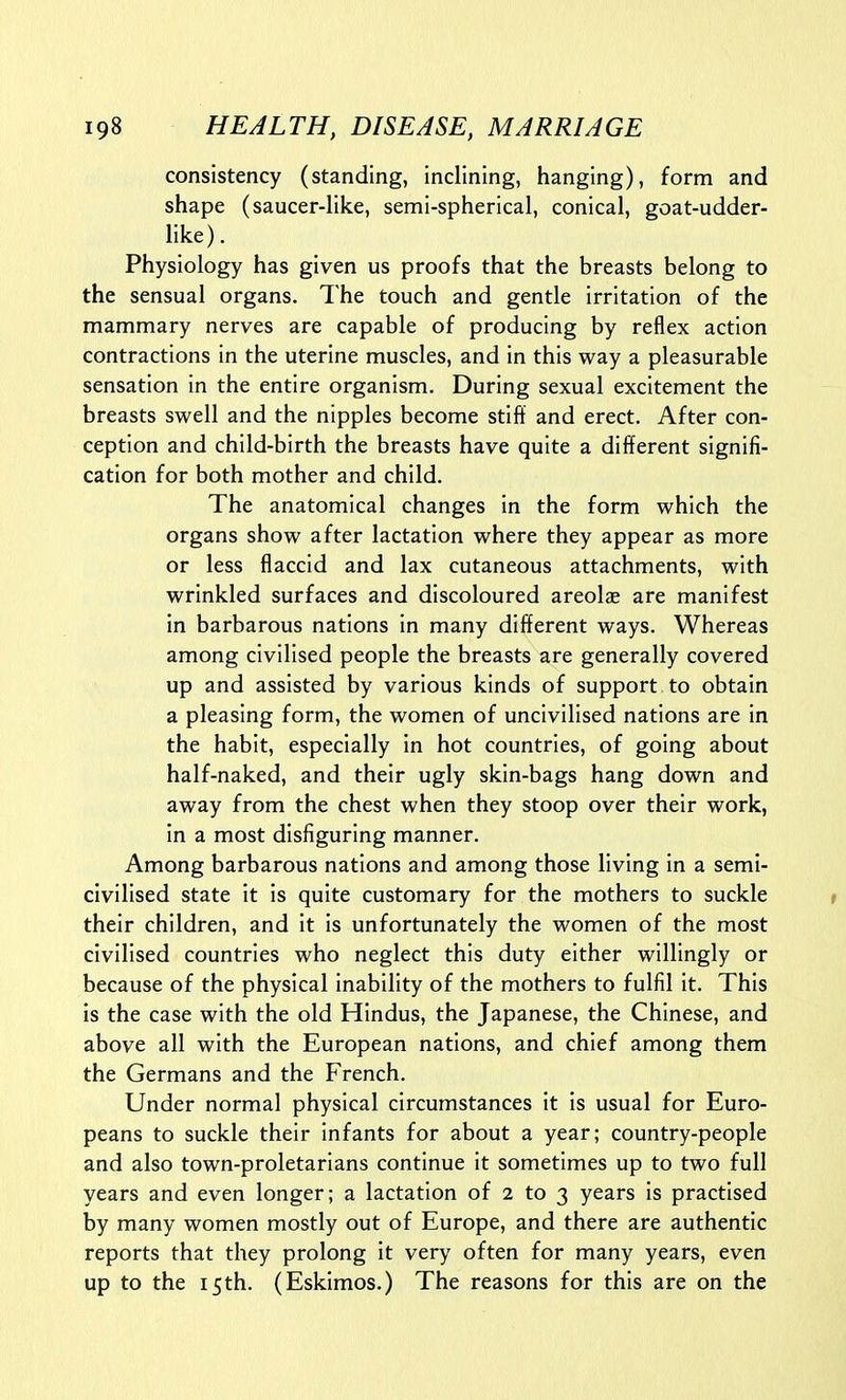 consistency (standing, inclining, hanging), form and shape (saucer-like, semi-spherical, conical, goat-udder- like). Physiology has given us proofs that the breasts belong to the sensual organs. The touch and gentle irritation of the mammary nerves are capable of producing by reflex action contractions in the uterine muscles, and in this way a pleasurable sensation in the entire organism. During sexual excitement the breasts swell and the nipples become stiff and erect. After con- ception and child-birth the breasts have quite a different signifi- cation for both mother and child. The anatomical changes in the form which the organs show after lactation where they appear as more or less flaccid and lax cutaneous attachments, with wrinkled surfaces and discoloured areolae are manifest in barbarous nations in many different ways. Whereas among civilised people the breasts are generally covered up and assisted by various kinds of support to obtain a pleasing form, the women of uncivilised nations are in the habit, especially in hot countries, of going about half-naked, and their ugly skin-bags hang down and away from the chest when they stoop over their work, in a most disfiguring manner. Among barbarous nations and among those living in a semi- civilised state it is quite customary for the mothers to suckle their children, and it is unfortunately the women of the most civilised countries who neglect this duty either willingly or because of the physical inability of the mothers to fulfil it. This is the case with the old Hindus, the Japanese, the Chinese, and above all with the European nations, and chief among them the Germans and the French. Under normal physical circumstances it is usual for Euro- peans to suckle their infants for about a year; country-people and also town-proletarians continue it sometimes up to two full years and even longer; a lactation of 2 to 3 years is practised by many women mostly out of Europe, and there are authentic reports that they prolong it very often for many years, even up to the 15th. (Eskimos.) The reasons for this are on the
