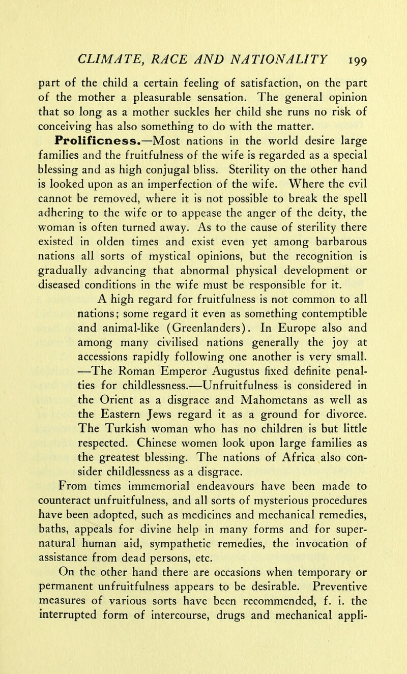 part of the child a certain feeling of satisfaction, on the part of the mother a pleasurable sensation. The general opinion that so long as a mother suckles her child she runs no risk of conceiving has also something to do with the matter. Prolificness.—Most nations in the world desire large families and the fruitfulness of the wife is regarded as a special blessing and as high conjugal bliss. Sterility on the other hand is looked upon as an imperfection of the wife. Where the evil cannot be removed, where it is not possible to break the spell adhering to the wife or to appease the anger of the deity, the woman is often turned away. As to the cause of sterility there existed in olden times and exist even yet among barbarous nations all sorts of mystical opinions, but the recognition is gradually advancing that abnormal physical development or diseased conditions in the wife must be responsible for it. A high regard for fruitfulness is not common to all nations; some regard it even as something contemptible and animal-like (Greenlanders). In Europe also and among many civilised nations generally the joy at accessions rapidly following one another is very small. —The Roman Emperor Augustus fixed definite penal- ties for childlessness.—Unfruitfulness is considered in the Orient as a disgrace and Mahometans as well as the Eastern Jews regard it as a ground for divorce. The Turkish woman who has no children is but little respected. Chinese women look upon large families as the greatest blessmg. The nations of Africa also con- sider childlessness as a disgrace. From times immemorial endeavours have been made to counteract unfruitfulness, and all sorts of mysterious procedures have been adopted, such as medicines and mechanical remedies, baths, appeals for divine help in many forms and for super- natural human aid, sympathetic remedies, the invocation of assistance from dead persons, etc. On the other hand there are occasions when temporary or permanent unfruitfulness appears to be desirable. Preventive measures of various sorts have been recommended, f. i. the interrupted form of intercourse, drugs and mechanical appli-