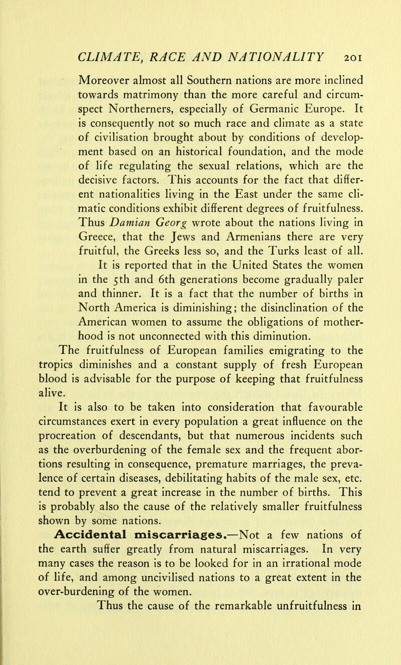 Moreover almost all Southern nations are more inclined towards matrimony than the more careful and circum- spect Northerners, especially of Germanic Europe. It is consequently not so much race and climate as a state of civilisation brought about by conditions of develop- ment based on an historical foundation, and the mode of life regulating the sexual relations, which are the decisive factors. This accounts for the fact that differ- ent nationalities living in the East under the same cli- matic conditions exhibit different degrees of fruitfulness. Thus Damian Georg wrote about the nations living in Greece, that the Jews and Armenians there are very fruitful, the Greeks less so, and the Turks least of all. It is reported that in the United States the women in the 5 th and 6th generations become gradually paler and thinner. It is a fact that the number of births in North America is diminishing; the disinclination of the American women to assume the obligations of mother- hood is not unconnected with this diminution. The fruitfulness of European families emigrating to the tropics diminishes and a constant supply of fresh European blood is advisable for the purpose of keeping that fruitfulness alive. It is also to be taken into consideration that favourable circumstances exert in every population a great influence on the procreation of descendants, but that numerous incidents such as the overburdening of the female sex and the frequent abor- tions resulting in consequence, premature marriages, the preva- lence of certain diseases, debilitating habits of the male sex, etc. tend to prevent a great increase in the number of births. This is probably also the cause of the relatively smaller fruitfulness shown by some nations. Accidental miscarriages.—Not a few nations of the earth suffer greatly from natural miscarriages. In very many cases the reason is to be looked for in an irrational mode of life, and among uncivilised nations to a great extent in the over-burdening of the women. Thus the cause of the remarkable unfruitfulness in