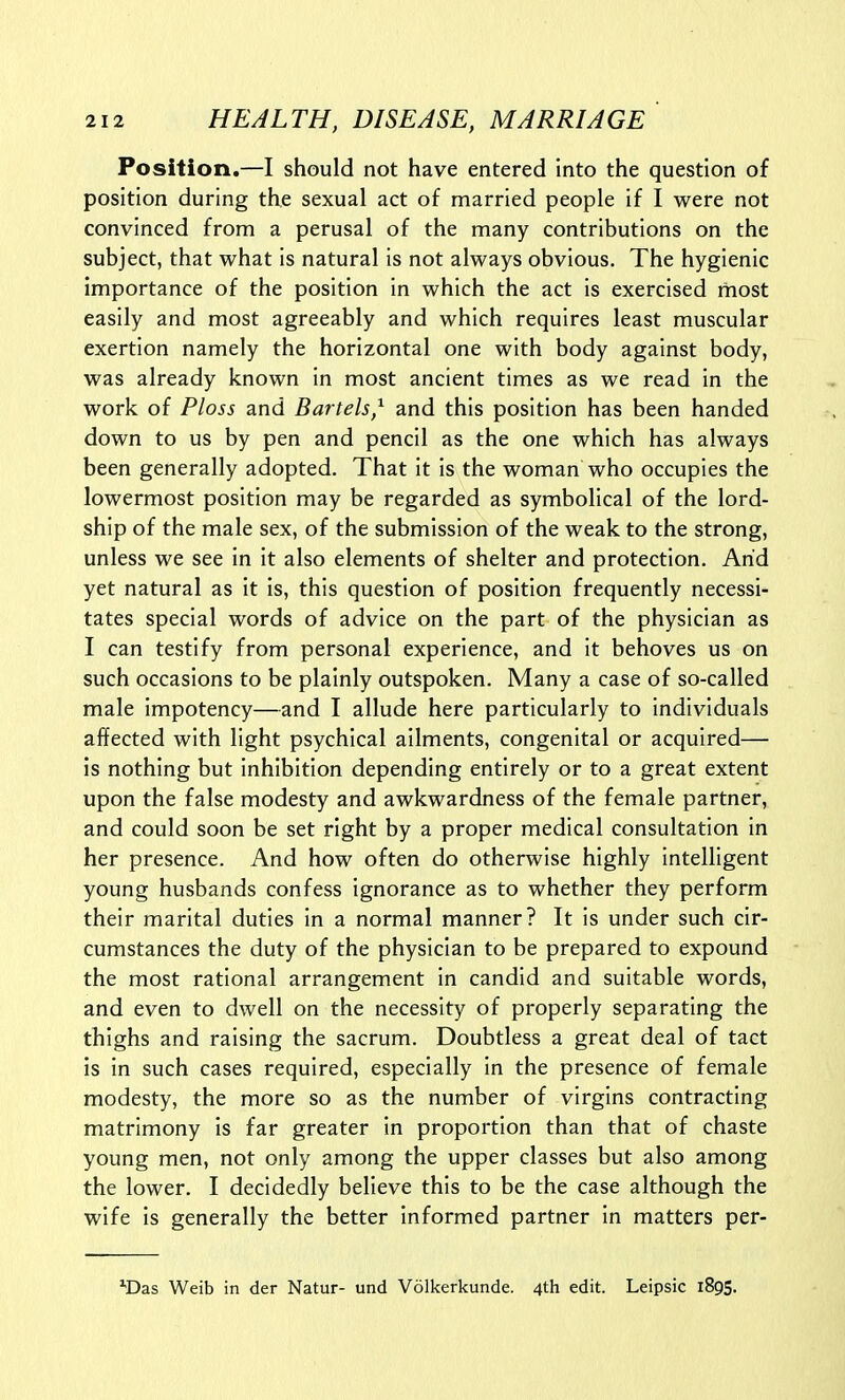 Position.—I should not have entered into the question of position during the sexual act of married people if I were not convinced from a perusal of the many contributions on the subject, that what is natural is not always obvious. The hygienic importance of the position in which the act is exercised rnost easily and most agreeably and which requires least muscular exertion namely the horizontal one with body against body, was already known in most ancient times as we read in the work of Ploss and Battels,^ and this position has been handed down to us by pen and pencil as the one which has always been generally adopted. That it is the woman who occupies the lowermost position may be regarded as symbolical of the lord- ship of the male sex, of the submission of the weak to the strong, unless we see in it also elements of shelter and protection. Arid yet natural as it is, this question of position frequently necessi- tates special words of advice on the part of the physician as I can testify from personal experience, and it behoves us on such occasions to be plainly outspoken. Many a case of so-called male impotency—and I allude here particularly to individuals affected with light psychical ailments, congenital or acquired— is nothing but inhibition depending entirely or to a great extent upon the false modesty and awkwardness of the female partner, and could soon be set right by a proper medical consultation in her presence. And how often do otherwise highly intelligent young husbands confess ignorance as to whether they perform their marital duties in a normal manner? It is under such cir- cumstances the duty of the physician to be prepared to expound the most rational arrangement in candid and suitable words, and even to dwell on the necessity of properly separating the thighs and raising the sacrum. Doubtless a great deal of tact is in such cases required, especially in the presence of female modesty, the more so as the number of virgins contracting matrimony is far greater in proportion than that of chaste young men, not only among the upper classes but also among the lower. I decidedly believe this to be the case although the wife is generally the better informed partner in matters per- ^Das Weib in der Natur- und Volkerkunde. 4th edit. Leipsic 1895.