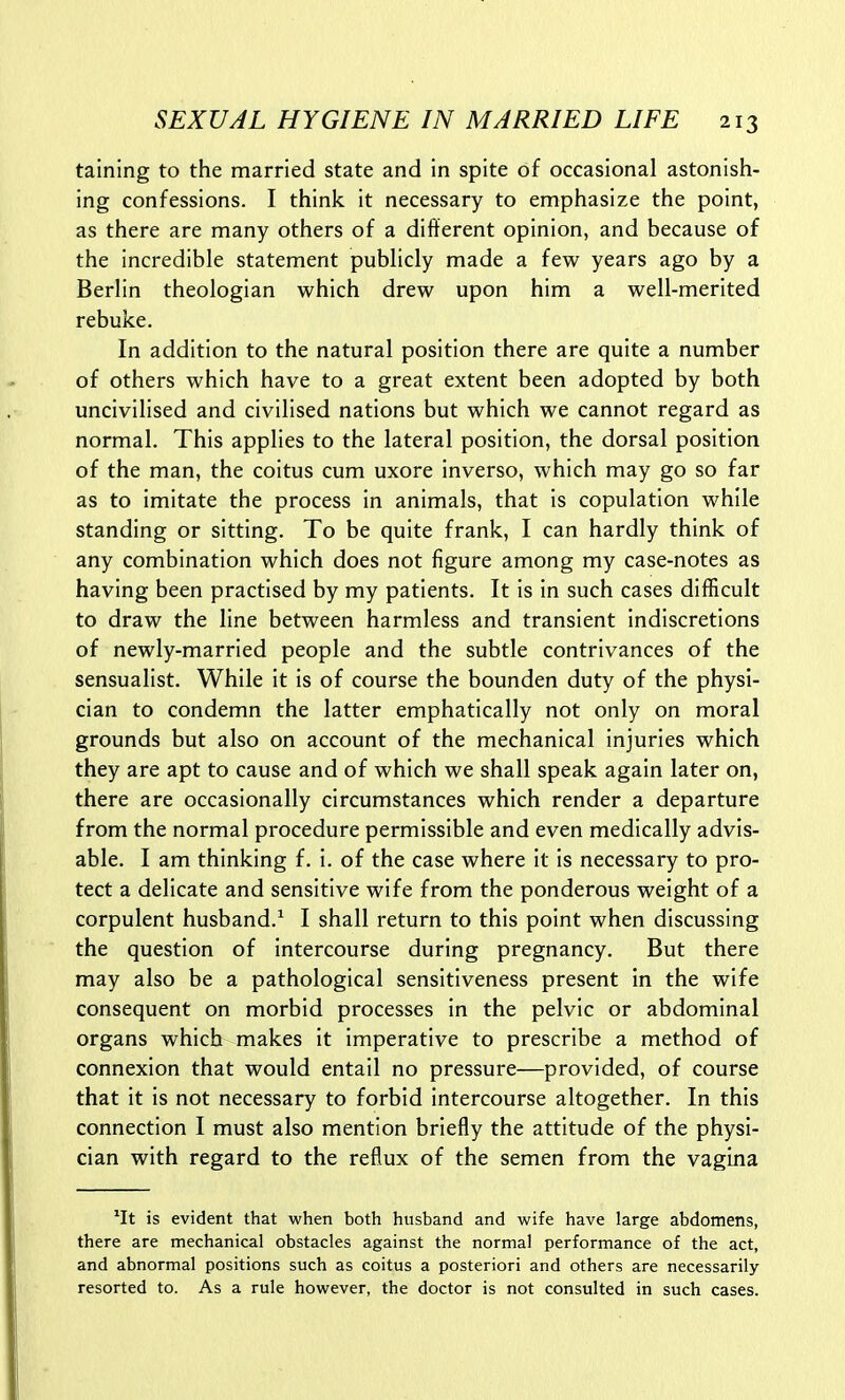 tainlng to the married state and in spite of occasional astonish- ing confessions. I think it necessary to emphasize the point, as there are many others of a different opinion, and because of the incredible statement publicly made a few years ago by a Berlin theologian which drew upon him a well-merited rebuke. In addition to the natural position there are quite a number of others which have to a great extent been adopted by both uncivilised and civilised nations but which we cannot regard as normal. This applies to the lateral position, the dorsal position of the man, the coitus cum uxore inverso, which may go so far as to imitate the process in animals, that is copulation while standing or sitting. To be quite frank, I can hardly think of any combination which does not figure among my case-notes as having been practised by my patients. It is in such cases difficult to draw the line between harmless and transient indiscretions of newly-married people and the subtle contrivances of the sensualist. While it is of course the bounden duty of the physi- cian to condemn the latter emphatically not only on moral grounds but also on account of the mechanical injuries which they are apt to cause and of which we shall speak again later on, there are occasionally circumstances which render a departure from the normal procedure permissible and even medically advis- able. I am thinking f. i. of the case where it is necessary to pro- tect a delicate and sensitive wife from the ponderous weight of a corpulent husband.^ I shall return to this point when discussing the question of intercourse during pregnancy. But there may also be a pathological sensitiveness present in the wife consequent on morbid processes in the pelvic or abdominal organs which makes it imperative to prescribe a method of connexion that would entail no pressure—provided, of course that it is not necessary to forbid intercourse altogether. In this connection I must also mention briefly the attitude of the physi- cian with regard to the reflux of the semen from the vagina *It is evident that when both husband and wife have large abdomens, there are mechanical obstacles against the normal performance of the act, and abnormal positions such as coitus a posteriori and others are necessarily- resorted to. As a rule however, the doctor is not consulted in such cases.