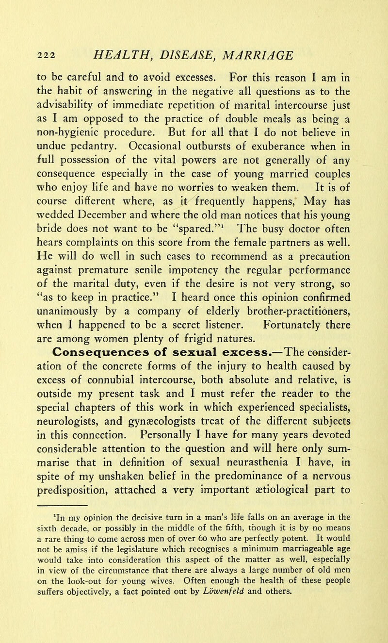 to be careful and to avoid excesses. For this reason I am in the habit of answering in the negative all questions as to the advisability of immediate repetition of marital intercourse just as I am opposed to the practice of double meals as being a non-hygienic procedure. But for all that I do not believe in undue pedantry. Occasional outbursts of exuberance when in full possession of the vital powers are not generally of any consequence especially in the case of young married couples who enjoy life and have no worries to weaken them. It is of course different where, as it frequently happens, May has wedded December and where the old man notices that his young bride does not want to be spared.^ The busy doctor often hears complaints on this score from the female partners as well. He will do well in such cases to recommend as a precaution against premature senile impotency the regular performance of the marital duty, even if the desire is not very strong, so as to keep in practice. I heard once this opinion confirmed unanimously by a company of elderly brother-practitioners, when I happened to be a secret listener. Fortunately there are among women plenty of frigid natures. Consequences of sexual excess.—The consider- ation of the concrete forms of the injury to health caused by excess of connubial intercourse, both absolute and relative, is outside my present task and I must refer the reader to the special chapters of this work in which experienced specialists, neurologists, and gynaecologists treat of the different subjects in this connection. Personally I have for many years devoted considerable attention to the question and will here only sum- marise that in definition of sexual neurasthenia I have, in spite of my unshaken belief in the predominance of a nervous predisposition, attached a very important aetiological part to ^In my opinion the decisive turn in a man's life falls on an average in the sixth decade, or possibly in the middle of the fifth, though it is by no means a rare thing to come across men of over 60 who are perfectly potent. It would not be amiss if the legislature which recognises a minimum marriageable age would take into consideration this aspect of the matter as well, especially in view of the circumstance that there are always a large number of old men on the look-out for young wives. Often enough the health of these people suffers objectively, a fact pointed out by Ldwenfeld and others.