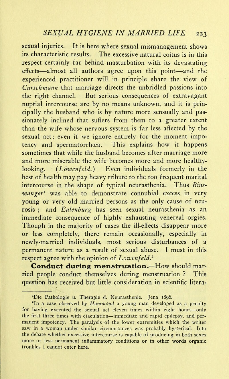 sexual injuries. It is here where sexual mismanagement shows its characteristic results. The excessive natural coitus is in this respect certainly far behind masturbation with its devastating effects—almost all authors agree upon this point—and the experienced practitioner will in principle share the view of Curschmann that marriage directs the unbridled passions into the right channel. But serious consequences of extravagant nuptial intercourse are by no means unknown, and it is prin- cipally the husband who is by nature more sensually and pas- sionately inclined that suffers from them to a greater extent than the wife whose nervous system is far less affected by the sexual act; even if we ignore entirely for the moment impo- tency and spermatorrhoea. This explains how it happens sometimes that while the husband becomes after marriage more and more miserable the wife becomes more and more healthy- looking. (Ldwenfeld.) Even individuals formerly in the best of health may pay heavy tribute to the too frequent marital intercourse in the shape of typical neurasthenia. Thus Bins- wanger^ was able to demonstrate connubial excess in very young or very old married persons as the only cause of neu- rosis ; and Eiilenburg has seen sexual neurasthenia as an immediate consequence of highly exhausting venereal orgies. Though in the majority of cases the ill-effects disappear more or less completely, there remain occasionally, especially in newly-married individuals, most serious disturbances of a permanent nature as a result of sexual abuse. I must in this respect agree with the opinion of Ldwenfeld.^ Conduct during menstruation.—How should mar- ried people conduct themselves during menstruation ? This question has received but little consideration in scientific litera- ^Die Pathologic u. Therapie d. Neurasthenic. Jena 1896. 'In a case observed by Hammond a young man developed as a penalty for having executed the sexual act eleven times within eight hours—only the first three times with ejaculation—immediate and rapid epilepsy, and per- manent impotency. The paralysis of the lower extremities which the writer saw in a woman under similar circumstances was probably hysterical. Into the debate whether excessive intercourse is capable of producing in both sexes more or less permanent inflammatory conditions or in other words organic troubles I cannot enter here.