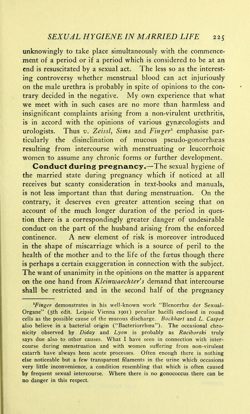 unknowingly to take place simultaneously with the commence- ment of a period or if a period which is considered to be at an end is resuscitated by a sexual act. The less so as the interest- ing controversy whether menstrual blood can act injuriously on the male urethra is probably in spite of opinions to the con- trary decided in the negative. My own experience that what we meet with in such cases are no more than harmless and insignificant complaints arising from a non-virulent urethritis, is in accord with the opinions of various gynaecologists and urologists. Thus v. Zeissl, Sims and Finger^ emphasise par- ticularly the disinclination of mucous pseudo-gonorrhoeas resulting from intercourse with menstruating or leucorrhoic women to assume any chronic forms or further development. Conduct during pregnancy.—The sexual hygiene of the married state during pregnancy which if noticed at all receives but scanty consideration in text-books and manuals, is not less important than that during menstruation. On the contrary, it deserves even greater attention seeing that on account of the much longer duration of the period in ques- tion there is a correspondingly greater danger of undesirable conduct on the part of the husband arising from the enforced continence. A new element of risk is moreover introduced in the shape of miscarriage which is a source of peril to the health of the mother and to the life of the foetus though there is perhaps a certain exaggeration in connection with the subject. The want of unanimity in the opinions on the matter is apparent on the one hand from Kleinwaechter's demand that intercourse shall be restricted and in the second half of the pregnancy ^Finger demonstrates in his well-known work Blenorrhce der Sexual- Organe (5th edit. Leipsic Vienna 1901) peculiar bacilli enclosed in round cells as the possible cause of the mucous discharge. Bockhart and L. Casper also believe in a bacterial origin (Bacteriorrhoea). The occasional chro- nicity observed by Diday and Lyon is probably as Raciborski truly says due also to other causes. What I have seen in connection with inter- course during menstruation and with women suffering from non-virulent catarrh have always been acute processes. Often enough there is nothing else noticeable but a few transparent filaments in the urine which occasions very little inconvenience, a condition resembling that which is often caused by frequent sexual intercourse. Where there is no gonococcus there can be no danger in this respect.