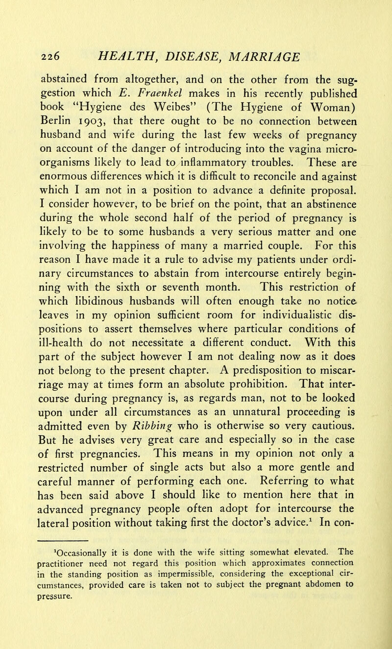 abstained from altogether, and on the other from the sug- gestion which E. Fraenkel makes in his recently published book Hygiene des Weibes (The Hygiene of Woman) Berlin 1903, that there ought to be no connection between husband and wife during the last few weeks of pregnancy on account of the danger of introducing into the vagina micro- organisms likely to lead to inflammatory troubles. These are enormous differences which it is difficult to reconcile and against which I am not in a position to advance a definite proposal. I consider however, to be brief on the point, that an abstinence during the whole second half of the period of pregnancy is likely to be to some husbands a very serious matter and one involving the happiness of many a married couple. For this reason I have made it a rule to advise my patients under ordi- nary circumstances to abstain from intercourse entirely begin- ning with the sixth or seventh month. This restriction of which libidinous husbands will often enough take no notice, leaves in my opinion suflUcient room for individualistic dis- positions to assert themselves where particular conditions of ill-health do not necessitate a different conduct. With this part of the subject however I am not dealing now as it does not belong to the present chapter. A predisposition to miscar- riage may at times form an absolute prohibition. That inter- course during pregnancy is, as regards man, not to be looked upon under all circumstances as an unnatural proceeding is admitted even by Ribbing who is otherwise so very cautious. But he advises very great care and especially so in the case of first pregnancies. This means in my opinion not only a restricted number of single acts but also a more gentle and careful manner of performing each one. Referring to what has been said above I should like to mention here that in advanced pregnancy people often adopt for intercourse the lateral position without taking first the doctor's advice.^ In con- ^Occasionally it is done with the wife sitting somewhat elevated. The practitioner need not regard this position which approximates connection in the standing position as impermissible, considering the exceptional cir- cumstances, provided care is taken not to subject the pregnant abdomen to pressure.